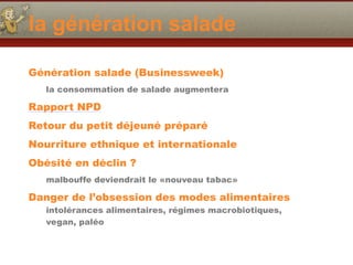 la génération salade
Génération salade (Businessweek)
la consommation de salade augmentera
Rapport NPD
Retour du petit déjeuné préparé
Nourriture ethnique et internationale
Obésité en déclin ?
malbouffe deviendrait le «nouveau tabac»
Danger de l’obsession des modes alimentaires
intolérances alimentaires, régimes macrobiotiques,
vegan, paléo
 