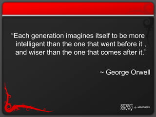 “Each generation imagines itself to be more intelligent than the one that went before it , and wiser than the one that comes after it.”~ George Orwell