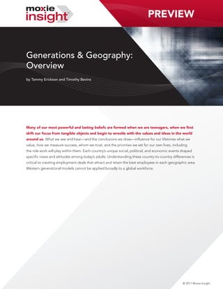 PREVIEW


Generations & Geography:
Overview
by Tammy Erickson and Timothy Bevins




Many of our most powerful and lasting beliefs are formed when we are teenagers, when we first
shift our focus from tangible objects and begin to wrestle with the values and ideas in the world
around us. What we see and hear—and the conclusions we draw—influence for our lifetimes what we
value, how we measure success, whom we trust, and the priorities we set for our own lives, including
the role work will play within them. Each country’s unique social, political, and economic events shaped
specific views and attitudes among today’s adults. Understanding these country-to-country differences is
critical to creating employment deals that attract and retain the best employees in each geographic area.
Western generational models cannot be applied broadly to a global workforce.




                                                                                                  © 2011 Moxie Insight
 