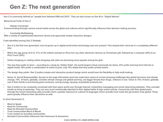 © 2012 WIPRO LTD | WWW.WIPRO.COM8
Gen Z is commonly defined as “people born between1990 and 2010”. They are also known as Gen M or “Digital Natives”
Behavioural Traits of Gen Z
• Always Connected
Communicating through various social media across the globe and cultures which significantly influence their decision making process.
• Constantly Multitasking
With a variety of sophisticated electronic device and appreciate simple interactive designs
Gen Z: The next generation
Traits Identified among Gen Z Globally:
• Gen Z is the first ever generation, born & grown up in digital world where technology was ever present. This shaped their mind set in a completely different
way.
•
• Within the age group of 6-12, 31% of US children wanted an iPad over any other electronic devices as Christmass gift, followed by a computer (29%) & an
iPod Touch (29%)
•
• Online shopping or visiting online shopping web sites are becoming more popular among the girls
•
• The way they prefer to learn – according to a study by ‘Habbo Hotel’, the world largest virtual community for teens, 43% prefer learning from Internet or
digital media, 38% prefer a combination of online & print, only 16% stated that they prefer printed books.
•
• The design they prefer: Gen Z prefers simple and interactive product design which would have the flexibility to help multi tasking.
•
• Sense of Social Responsibility: Access to the large information pool has made them aware of current pressing challenges like global terrorism and climate
change. 74% of teens, globally, consider climate change and global warming are bigger threats than drugs, violence or war. Close to 75% of teens, globally
care if their family is purchasing green products, saving energy, byuying recyclabale products etc.
•
• Gen Z prefers to be constantly connected with their peers world over through Internet, instant/text messaging and social networking websites. They consider
emails as thing of yesterday. They are very much emotionally attached to their digital habits & high online activity. Conectivity with their global peers
through the social networking sites provides them a greater exposure to cultures & languages which actually have made this generation truly global. These
peers greatly influence their decisiions as well.
In short Generation Z:
• Want to Speak
• Need for Community
• Need for Branded Communities
• Trust Communities-Word of Mouth
• Trust content on branded communities
• Branded Communities influences their behaviour & decissions.
 