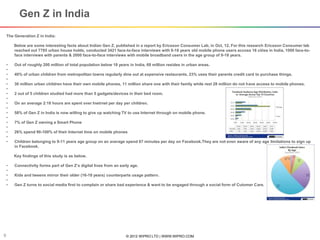 © 2012 WIPRO LTD | WWW.WIPRO.COM9
The Generation Z in India:
Below are some interesting facts about Indian Gen Z, published in a report by Ericsson Consumer Lab, in Oct, 12. For this research Ericsson Consumer lab
reached out 7785 urban house holds, conducted 3421 face-to-face interviews with 9-18 years old mobile phone users accoss 16 cities in India, 1000 face-to-
face interviews with parents & 2000 face-to-face interviews with mobile broadband users in the age group of 9-18 years.
• Out of roughly 200 million of total population below 18 years in India, 69 million resides in urban areas.
•
• 40% of urban children from metropolitan towns regularly dine out at expensive restaurants, 23% uses their parents credit card to purchase things.
•
• 30 million urban children have their own mobile phones, 11 million share one with their family while rest 28 million do not have access to mobile phones.
•
• 2 out of 5 children studied had more than 5 gadgets/devices in their bed room.
•
• On an average 2:18 hours are spent over Inetrnet per day per children.
•
• 58% of Gen Z in India is now willing to give up watching TV to use Internet through on mobile phone.
•
• 7% of Gen Z owning a Smart Phone
•
• 26% spend 90-100% of their Internet time on mobile phones
•
• Children belonging to 9-11 years age group on an average spend 67 minutes per day on Facebook.They are not even aware of any age limitations to sign up
in Facebook.
Key findings of this study is as below.
• Connectivity forms part of Gen Z’s digital lives from an early age.
•
• Kids and tweens mirror their older (16-18 years) counterparts usage pattern.
•
• Gen Z turns to social media first to complain or share bad experience & want to be engaged through a social form of Cutomer Care.
Gen Z in India
 