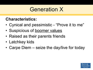 Generation X Characteristics: Cynical and pessimistic - “Prove it to me” Suspicious of  boomer values Raised as their parents friends Latchkey kids  Carpe Diem – seize the day/live for today 