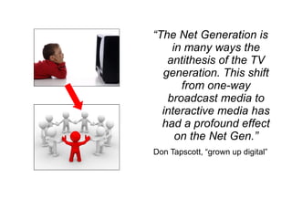 “ The Net Generation is in many ways the antithesis of the TV generation. This shift from one-way broadcast media to interactive media has had a profound effect on the Net Gen.” Don Tapscott, “grown up digital” 