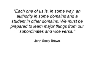 “ Each one of us is, in some way, an authority in some domains and a student in other domains. We must be prepared to learn major things from our subordinates and vice versa.” John Seely Brown 
