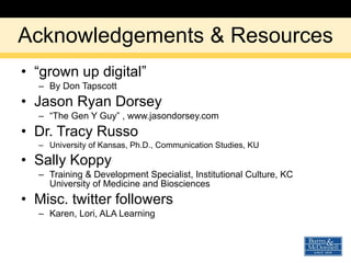 Acknowledgements & Resources “ grown up digital” By Don Tapscott Jason Ryan Dorsey “ The Gen Y Guy” , www.jasondorsey.com Dr. Tracy Russo University of Kansas, Ph.D., Communication Studies, KU Sally Koppy Training & Development Specialist, Institutional Culture, KC University of Medicine and Biosciences  Misc. twitter followers Karen, Lori, ALA Learning 