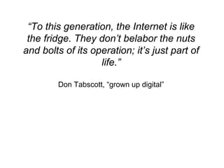 “ To this generation, the Internet is like the fridge. They don’t belabor the nuts and bolts of its operation; it’s just part of life.” Don Tabscott, “grown up digital” 