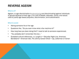 REVERSE AGEISM
What is it?
Ageism, or age discrimination is stereotyping and discriminating against individuals
or groups because of their age. It is a set of beliefs, attitudes, norms, and values
used to justify age based prejudice, discrimination, and subordination.


What to avoid:
•    Asking someone his or her age
•    Questions like, “Do you even know what a fax machine is?”
•    How long have you been doing this? I need to talk to someone experienced.
•    “You probably don’t remember this but…”
•    Outdated cultural references. i.e. Laugh-in = Saturday Night Live, American
     Bandstand = American Idol, The Johnny Carson Show = Jay, Letterman or Conan
 