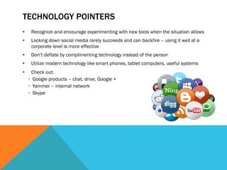 TECHNOLOGY POINTERS
•     Recognize and encourage experimenting with new tools when the situation allows
•     Locking down social media rarely succeeds and can backfire – using it well at a
      corporate level is more effective
•     Don’t deflate by complimenting technology instead of the person
•     Utilize modern technology like smart phones, tablet computers, useful systems
•      Check out:
     •  Google products – chat, drive, Google +
     •  Yammer – internal network
     •  Skype
 