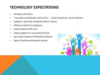 TECHNOLOGY EXPECTATIONS
•    Company cell phone
•    “I can get to everything I need online” – cloud computing, virtual networks
•    Laptop or up-to-date computer (within 5 years)
•    Ability to install & try programs
•    Instant tools like IM, chat
•    Latest programs to accomplish the job
•    Up-to-date versions of Microsoft products
•    Open & flexible work/project spaces
 