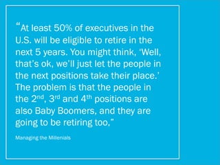 “At least 50% of executives in the
U.S. will be eligible to retire in the
next 5 years. You might think, ‘Well,
that’s ok, we’ll just let the people in
the next positions take their place.’
The problem is that the people in
the 2nd, 3rd and 4th positions are
also Baby Boomers, and they are
going to be retiring too,”
Managing the Millenials
 