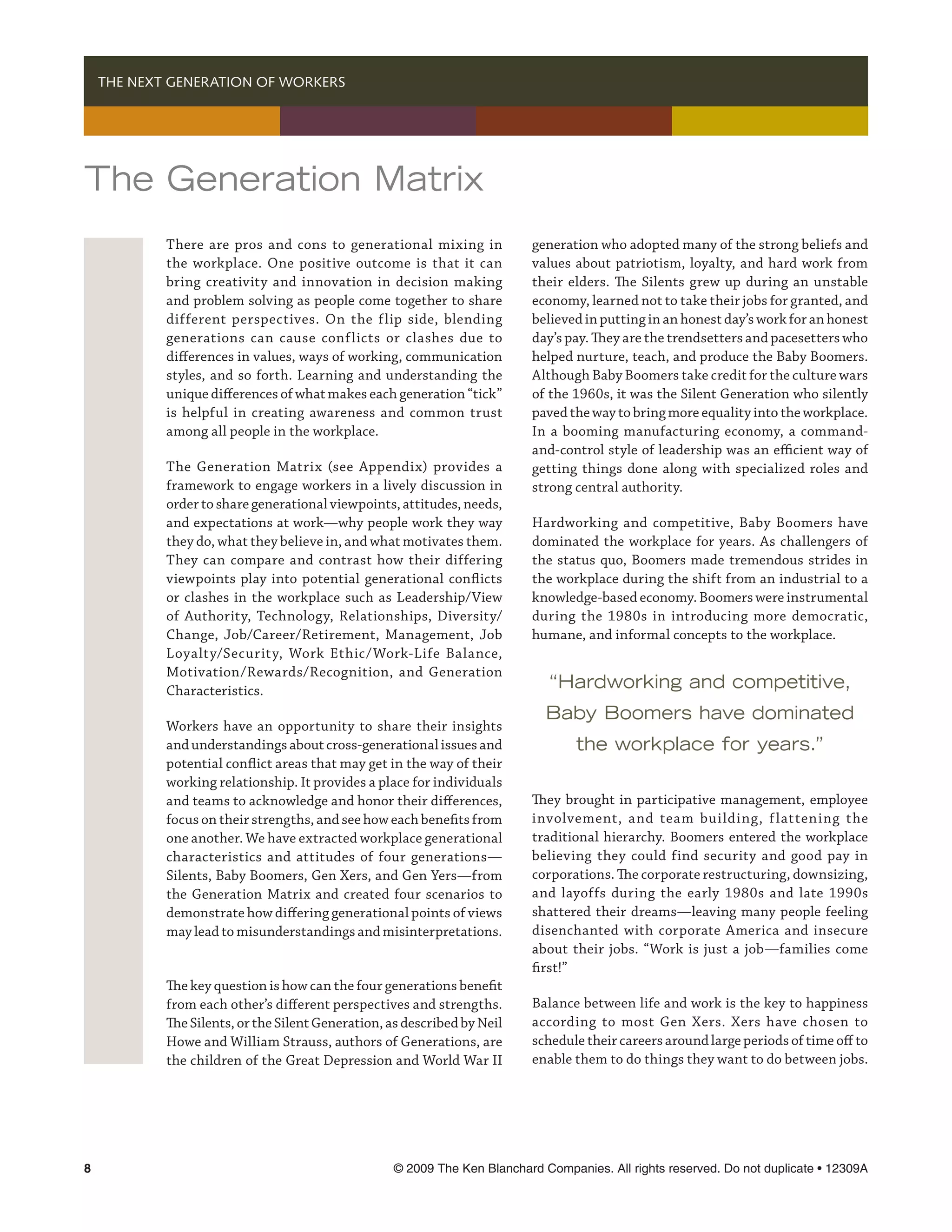   THE NEXT GENERATION OF WORKERS




The Generation Matrix
          There are pros and cons to generational mixing in             generation who adopted many of the strong beliefs and
          the workplace. One positive outcome is that it can            values about patriotism, loyalty, and hard work from
          bring creativity and innovation in decision making            their elders. The Silents grew up during an unstable
          and problem solving as people come together to share          economy, learned not to take their jobs for granted, and
          different perspectives. On the flip side, blending            believed in putting in an honest day’s work for an honest
          generations can cause conf licts or clashes due to            day’s pay. They are the trendsetters and pacesetters who
          differences in values, ways of working, communication         helped nurture, teach, and produce the Baby Boomers.
          styles, and so forth. Learning and understanding the          Although Baby Boomers take credit for the culture wars
          unique differences of what makes each generation “tick”       of the 1960s, it was the Silent Generation who silently
          is helpful in creating awareness and common trust             paved the way to bring more equality into the workplace.
          among all people in the workplace.                            In a booming manufacturing economy, a command-
                                                                        and-control style of leadership was an efficient way of
          The Generation Matrix (see Appendix) provides a               getting things done along with specialized roles and
          framework to engage workers in a lively discussion in         strong central authority.
          order to share generational viewpoints, attitudes, needs,
          and expectations at work—why people work they way             Hardworking and competitive, Baby Boomers have
          they do, what they believe in, and what motivates them.       dominated the workplace for years. As challengers of
          They can compare and contrast how their differing             the status quo, Boomers made tremendous strides in
          viewpoints play into potential generational conflicts         the workplace during the shift from an industrial to a
          or clashes in the workplace such as Leadership/View           knowledge-based economy. Boomers were instrumental
          of Authority, Technology, Relationships, Diversity/           during the 1980s in introducing more democratic,
          Change, Job/Career/Retirement, Management, Job                humane, and informal concepts to the workplace.
          Loyalty/Security, Work Ethic/Work-Life Balance,
          Motivation/Rewards/Recognition, and Generation
          Characteristics.                                                 “Hardworking and competitive,
                                                                           Baby Boomers have dominated
          Workers have an opportunity to share their insights
          and understandings about cross-generational issues and                the workplace for years.”
          potential conflict areas that may get in the way of their
          working relationship. It provides a place for individuals
          and teams to acknowledge and honor their differences,         They brought in participative management, employee
          focus on their strengths, and see how each benefits from      involvement, and team building, f lattening the
          one another. We have extracted workplace generational         traditional hierarchy. Boomers entered the workplace
          characteristics and attitudes of four generations—            believing they could find security and good pay in
          Silents, Baby Boomers, Gen Xers, and Gen Yers—from            corporations. The corporate restructuring, downsizing,
          the Generation Matrix and created four scenarios to           and layoffs during the early 1980s and late 1990s
          demonstrate how differing generational points of views        shattered their dreams—leaving many people feeling
          may lead to misunderstandings and misinterpretations.         disenchanted with corporate America and insecure
                                                                        about their jobs. “Work is just a job—families come
                                                                        first!”
          The key question is how can the four generations benefit
          from each other’s different perspectives and strengths.       Balance between life and work is the key to happiness
          The Silents, or the Silent Generation, as described by Neil   according to most Gen Xers. Xers have chosen to
          Howe and William Strauss, authors of Generations, are         schedule their careers around large periods of time off to
          the children of the Great Depression and World War II         enable them to do things they want to do between jobs.




	                                               © 2009 The Ken Blanchard Companies. All rights reserved. Do not duplicate • 12309A
 