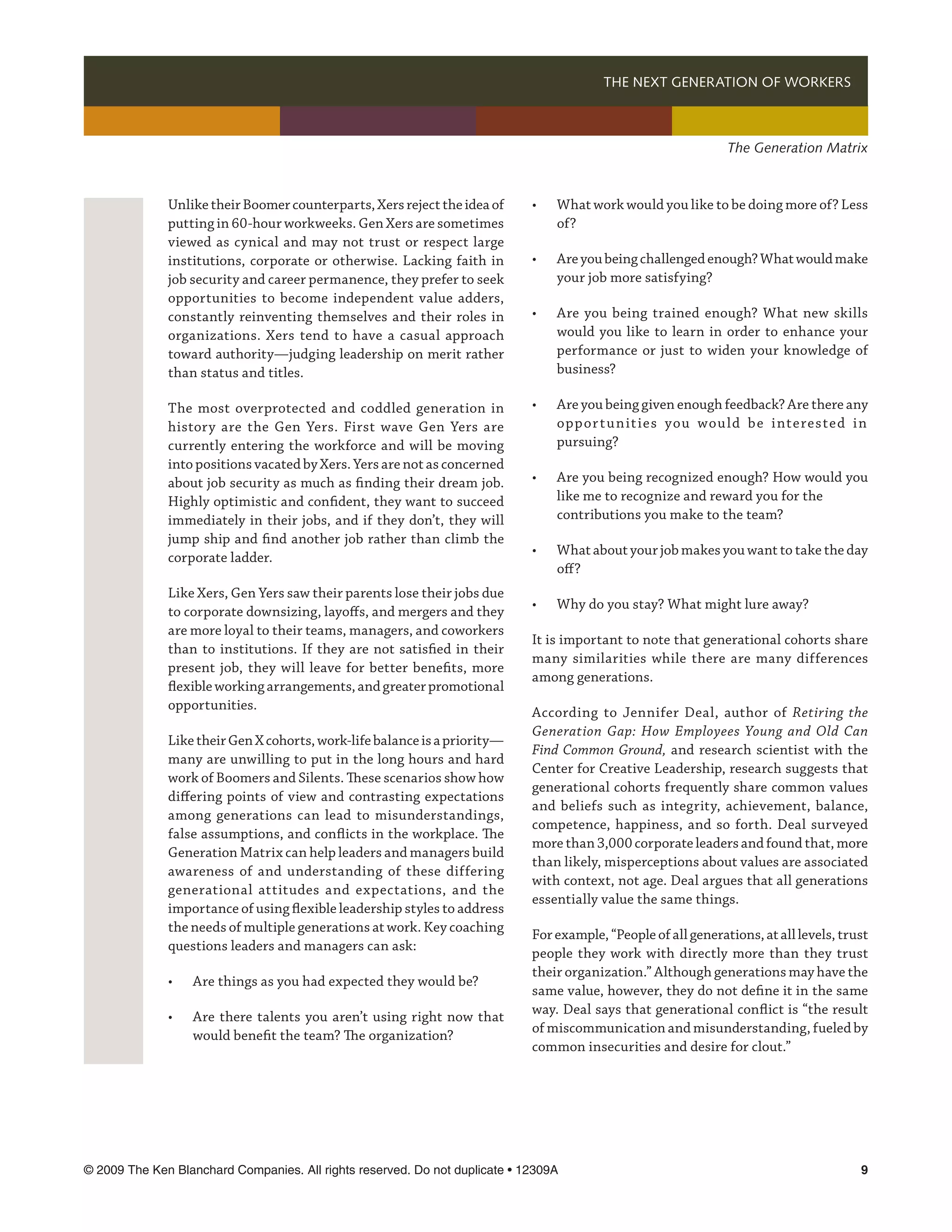 THE NEXT GENERATION OF WORKERS 



                                                                                                                The Generation Matrix



              Unlike their Boomer counterparts, Xers reject the idea of      •	   What work would you like to be doing more of? Less
              putting in 60-hour workweeks. Gen Xers are sometimes           	    of?
              viewed as cynical and may not trust or respect large
              institutions, corporate or otherwise. Lacking faith in         •	   Are you being challenged enough? What would make
              job security and career permanence, they prefer to seek        	    your job more satisfying?
              opportunities to become independent value adders,
              constantly reinventing themselves and their roles in           •	   Are you being trained enough? What new skills
              organizations. Xers tend to have a casual approach             	    would you like to learn in order to enhance your
              toward authority—judging leadership on merit rather            	    performance or just to widen your knowledge of
              than status and titles.                                        	    business?

              The most overprotected and coddled generation in               •	   Are you being given enough feedback? Are there any
              history are the Gen Yers. First wave Gen Yers are              	    oppor t u n it ies you wou ld be i nterested i n
              currently entering the workforce and will be moving            	    pursuing?
              into positions vacated by Xers. Yers are not as concerned
              about job security as much as finding their dream job.         •	   Are you being recognized enough? How would you
              Highly optimistic and confident, they want to succeed          	    like me to recognize and reward you for the 	
              immediately in their jobs, and if they don’t, they will        	    contributions you make to the team?
              jump ship and find another job rather than climb the
                                                                             •	   What about your job makes you want to take the day
              corporate ladder.
                                                                             	    off?
              Like Xers, Gen Yers saw their parents lose their jobs due
                                                                             •	   Why do you stay? What might lure away?
              to corporate downsizing, layoffs, and mergers and they
              are more loyal to their teams, managers, and coworkers
                                                                             It is important to note that generational cohorts share
              than to institutions. If they are not satisfied in their
                                                                             many similarities while there are many differences
              present job, they will leave for better benefits, more
                                                                             among generations.
              flexible working arrangements, and greater promotional
              opportunities.
                                                                             According to Jennifer Deal, author of Retiring the
                                                                             Generation Gap: How Employees Young and Old Can
              Like their Gen X cohorts, work-life balance is a priority—
                                                                             Find Common Ground, and research scientist with the
              many are unwilling to put in the long hours and hard
                                                                             Center for Creative Leadership, research suggests that
              work of Boomers and Silents. These scenarios show how
                                                                             generational cohorts frequently share common values
              differing points of view and contrasting expectations
                                                                             and beliefs such as integrity, achievement, balance,
              among generations can lead to misunderstandings,
                                                                             competence, happiness, and so forth. Deal surveyed
              false assumptions, and conflicts in the workplace. The
                                                                             more than 3,000 corporate leaders and found that, more
              Generation Matrix can help leaders and managers build
                                                                             than likely, misperceptions about values are associated
              awareness of and understanding of these differing
                                                                             with context, not age. Deal argues that all generations
              generational attitudes and expectations, and the
                                                                             essentially value the same things.
              importance of using flexible leadership styles to address
              the needs of multiple generations at work. Key coaching
                                                                             For example, “People of all generations, at all levels, trust
              questions leaders and managers can ask:
                                                                             people they work with directly more than they trust
                                                                             their organization.” Although generations may have the
              •	   Are things as you had expected they would be?
                                                                             same value, however, they do not define it in the same
                                                                             way. Deal says that generational conflict is “the result
              •	   Are there talents you aren’t using right now that
                                                                             of miscommunication and misunderstanding, fueled by
              	    would benefit the team? The organization?	
                                                                             common insecurities and desire for clout.”




© 2009 The Ken Blanchard Companies. All rights reserved. Do not duplicate • 12309A	                                                     
 