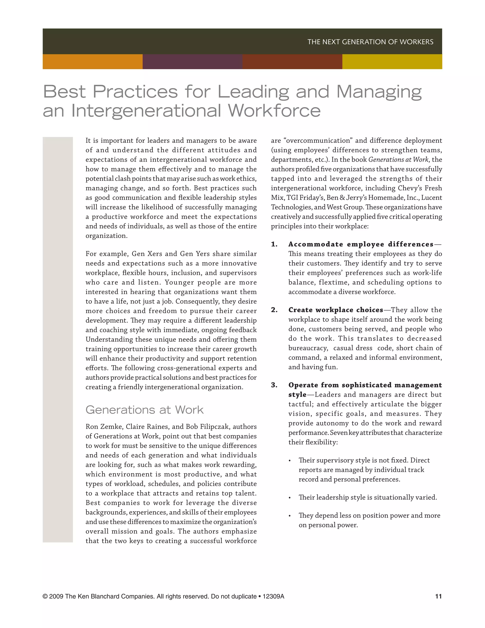 THE NEXT GENERATION OF WORKERS 




Best Practices for Leading and Managing
an Intergenerational Workforce
              It is important for leaders and managers to be aware           are “overcommunication” and difference deployment
              of and understand the different attitudes and                  (using employees’ differences to strengthen teams,
              expectations of an intergenerational workforce and             departments, etc.). In the book Generations at Work, the
              how to manage them effectively and to manage the               authors profiled five organizations that have successfully
              potential clash points that may arise such as work ethics,     tapped into and leveraged the strengths of their
              managing change, and so forth. Best practices such             intergenerational workforce, including Chevy’s Fresh
              as good communication and flexible leadership styles           Mix, TGI Friday’s, Ben  Jerry’s Homemade, Inc., Lucent
              will increase the likelihood of successfully managing          Technologies, and West Group. These organizations have
              a productive workforce and meet the expectations               creatively and successfully applied five critical operating
              and needs of individuals, as well as those of the entire       principles into their workplace:
              organization.
                                                                             1.	      Accommodate employee dif ferences —
              For example, Gen Xers and Gen Yers share similar               	        This means treating their employees as they do
              needs and expectations such as a more innovative               	        their customers. They identify and try to serve
              workplace, flexible hours, inclusion, and supervisors          	        their employees’ preferences such as work-life
              who care and listen. Younger people are more                   	        balance, flextime, and scheduling options to
              interested in hearing that organizations want them             	        accommodate a diverse workforce.
              to have a life, not just a job. Consequently, they desire
              more choices and freedom to pursue their career                2.	      Create workplace choices—They allow the
              development. They may require a different leadership           	        workplace to shape itself around the work being
              and coaching style with immediate, ongoing feedback            	        done, customers being served, and people who
              Understanding these unique needs and offering them             	        do the work. T his translates to decreased
              training opportunities to increase their career growth         	        bureaucracy, casual dress code, short chain of
              will enhance their productivity and support retention          	        command, a relaxed and informal environment,
              efforts. The following cross-generational experts and          	        and having fun.
              authors provide practical solutions and best practices for
              creating a friendly intergenerational organization.            3.	      Operate from sophisticated management	
                                                                             	        style—Leaders and managers are direct but
                                                                             	        tactful; and effectively articulate the bigger
              Generations at Work                                            	        vision, specific goals, and measures. They
              Ron Zemke, Claire Raines, and Bob Filipczak, authors           	        provide autonomy to do the work and reward
              of Generations at Work, point out that best companies          	        performance. Seven key attributes that characterize
              to work for must be sensitive to the unique differences        	        their flexibility:
              and needs of each generation and what individuals
                                                                             	 • 	 Their supervisory style is not fixed. Direct 	
              are looking for, such as what makes work rewarding,
                                                                             		 reports are managed by individual track 	
              which environment is most productive, and what
                                                                             		 record and personal preferences.
              types of workload, schedules, and policies contribute
              to a workplace that attracts and retains top talent.
                                                                             	        •	 Their leadership style is situationally varied.
              Best companies to work for leverage the diverse
              backgrounds, experiences, and skills of their employees        	 •	 They depend less on position power and more 	
              and use these differences to maximize the organization’s       		 on personal power.
              overall mission and goals. The authors emphasize
              that the two keys to creating a successful workforce




© 2009 The Ken Blanchard Companies. All rights reserved. Do not duplicate • 12309A	                                                    11
 