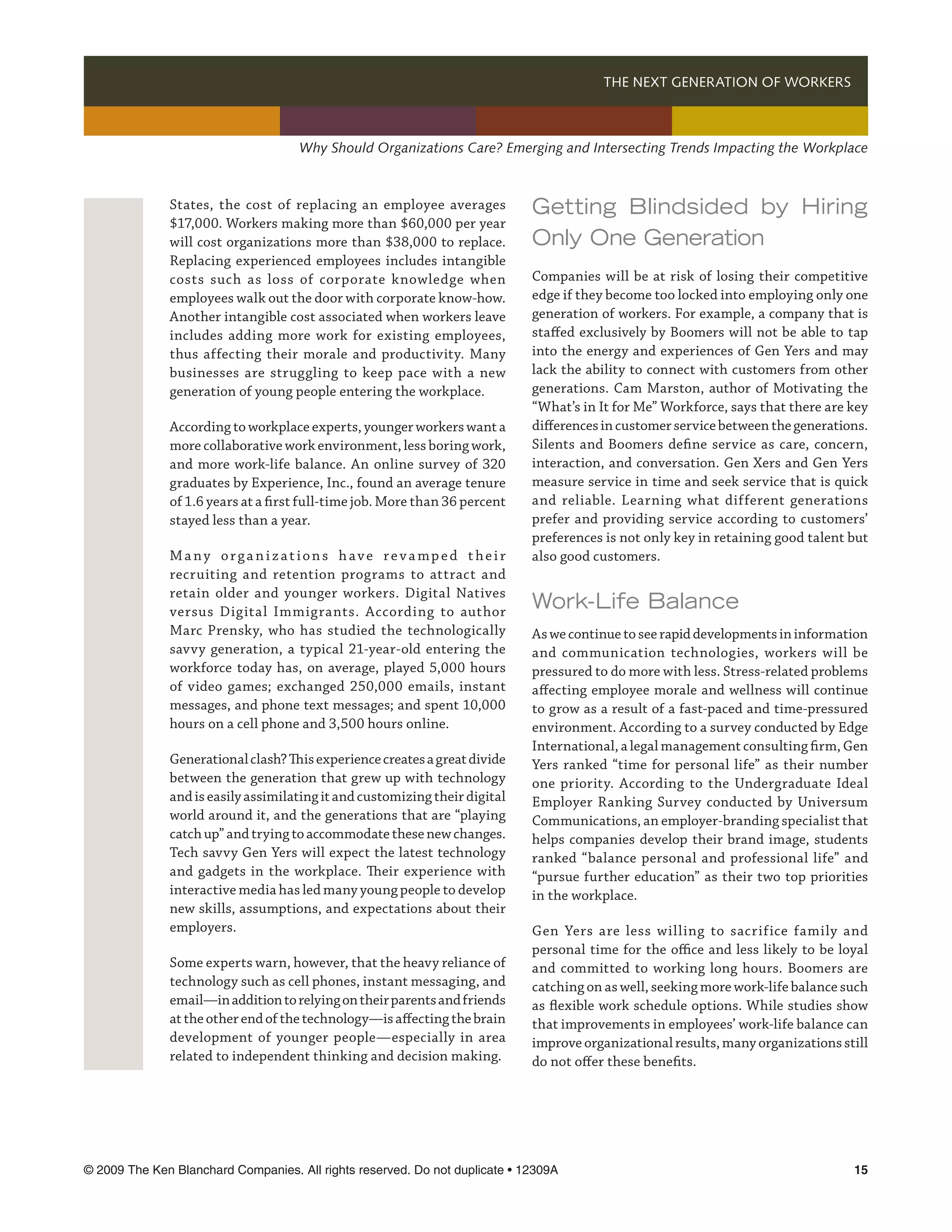 THE NEXT GENERATION OF WORKERS 



                                     Why Should Organizations Care? Emerging and Intersecting Trends Impacting the Workplace



              States, the cost of replacing an employee averages             Getting Blindsided by Hiring
              $17,000. Workers making more than $60,000 per year
              will cost organizations more than $38,000 to replace.          Only One Generation
              Replacing experienced employees includes intangible
              costs such as loss of corporate knowledge when                 Companies will be at risk of losing their competitive
              employees walk out the door with corporate know-how.           edge if they become too locked into employing only one
              Another intangible cost associated when workers leave          generation of workers. For example, a company that is
              includes adding more work for existing employees,              staffed exclusively by Boomers will not be able to tap
              thus affecting their morale and productivity. Many             into the energy and experiences of Gen Yers and may
              businesses are struggling to keep pace with a new              lack the ability to connect with customers from other
              generation of young people entering the workplace.             generations. Cam Marston, author of Motivating the
                                                                             “What’s in It for Me” Workforce, says that there are key
              According to workplace experts, younger workers want a         differences in customer service between the generations.
              more collaborative work environment, less boring work,         Silents and Boomers define service as care, concern,
              and more work-life balance. An online survey of 320            interaction, and conversation. Gen Xers and Gen Yers
              graduates by Experience, Inc., found an average tenure         measure service in time and seek service that is quick
              of 1.6 years at a first full-time job. More than 36 percent    and reliable. Learning what different generations
              stayed less than a year.                                       prefer and providing service according to customers’
                                                                             preferences is not only key in retaining good talent but
              Many organizations have revamped their                         also good customers.
              recruiting and retention programs to attract and
              retain older and younger workers. Digital Natives
              versus Digital Immigrants. According to author
                                                                             Work-Life Balance
              Marc Prensky, who has studied the technologically              As we continue to see rapid developments in information
              savvy generation, a typical 21-year-old entering the           and communication technologies, workers will be
              workforce today has, on average, played 5,000 hours            pressured to do more with less. Stress-related problems
              of video games; exchanged 250,000 emails, instant              affecting employee morale and wellness will continue
              messages, and phone text messages; and spent 10,000            to grow as a result of a fast-paced and time-pressured
              hours on a cell phone and 3,500 hours online.                  environment. According to a survey conducted by Edge
                                                                             International, a legal management consulting firm, Gen
              Generational clash? This experience creates a great divide     Yers ranked “time for personal life” as their number
              between the generation that grew up with technology            one priority. According to the Undergraduate Ideal
              and is easily assimilating it and customizing their digital    Employer Ranking Survey conducted by Universum
              world around it, and the generations that are “playing         Communications, an employer-branding specialist that
              catch up” and trying to accommodate these new changes.         helps companies develop their brand image, students
              Tech savvy Gen Yers will expect the latest technology          ranked “balance personal and professional life” and
              and gadgets in the workplace. Their experience with            “pursue further education” as their two top priorities
              interactive media has led many young people to develop         in the workplace.
              new skills, assumptions, and expectations about their
              employers.                                                     Gen Yers are less willing to sacrifice family and
                                                                             personal time for the office and less likely to be loyal
              Some experts warn, however, that the heavy reliance of         and committed to working long hours. Boomers are
              technology such as cell phones, instant messaging, and         catching on as well, seeking more work-life balance such
              email—in addition to relying on their parents and friends      as flexible work schedule options. While studies show
              at the other end of the technology—is affecting the brain      that improvements in employees’ work-life balance can
              development of younger people—especially in area               improve organizational results, many organizations still
              related to independent thinking and decision making.           do not offer these benefits.




© 2009 The Ken Blanchard Companies. All rights reserved. Do not duplicate • 12309A	                                               15
 