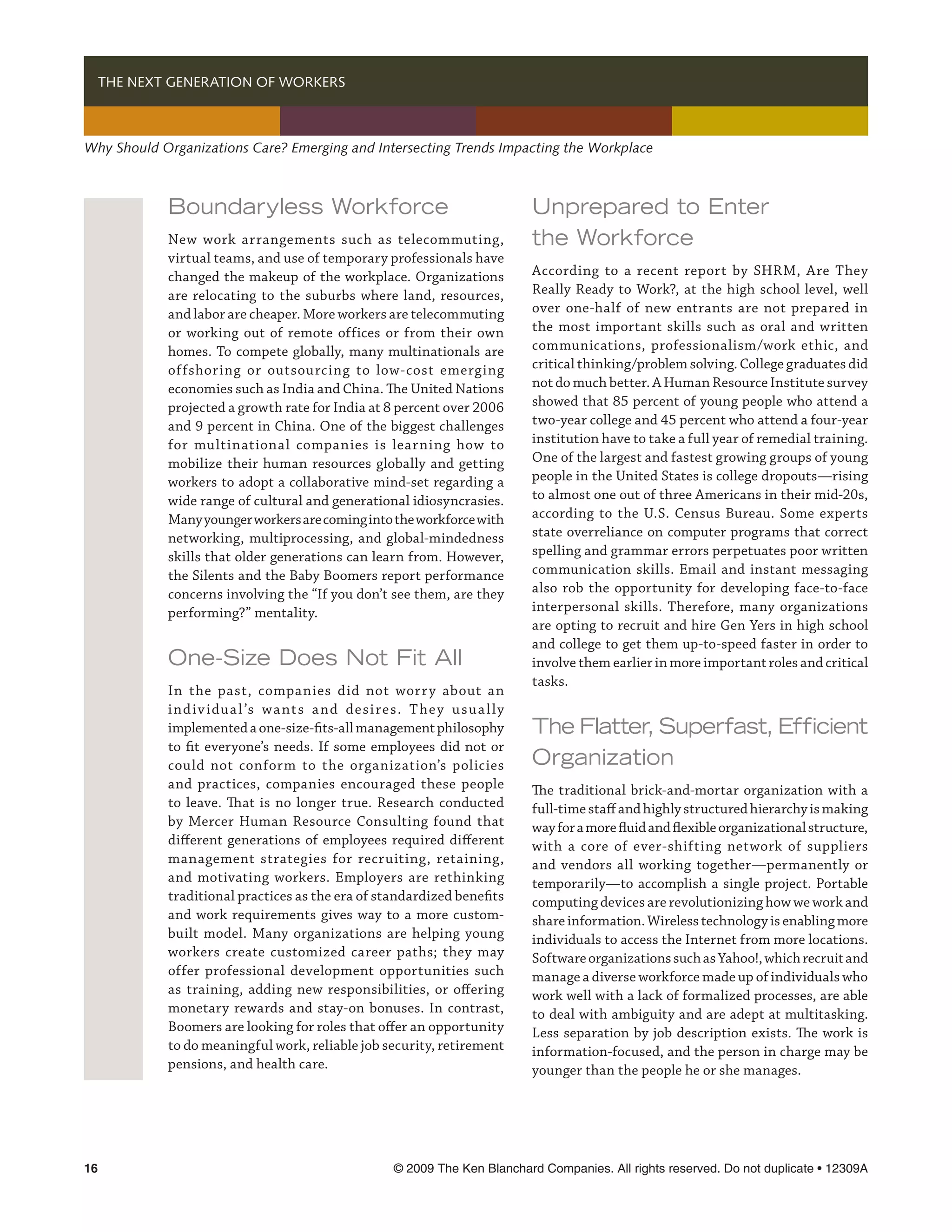   THE NEXT GENERATION OF WORKERS



Why Should Organizations Care? Emerging and Intersecting Trends Impacting the Workplace



            Boundaryless Workforce                                         Unprepared to Enter
            New work arrangements such as telecommuting,                   the Workforce
            virtual teams, and use of temporary professionals have
            changed the makeup of the workplace. Organizations             According to a recent report by SHRM, Are They
            are relocating to the suburbs where land, resources,           Really Ready to Work?, at the high school level, well
            and labor are cheaper. More workers are telecommuting          over one-half of new entrants are not prepared in
            or working out of remote offices or from their own             the most important skills such as oral and written
            homes. To compete globally, many multinationals are            communications, professionalism/work ethic, and
            offshoring or outsourcing to low-cost emerging                 critical thinking/problem solving. College graduates did
            economies such as India and China. The United Nations          not do much better. A Human Resource Institute survey
            projected a growth rate for India at 8 percent over 2006       showed that 85 percent of young people who attend a
            and 9 percent in China. One of the biggest challenges          two-year college and 45 percent who attend a four-year
            for multinational companies is learning how to                 institution have to take a full year of remedial training.
            mobilize their human resources globally and getting            One of the largest and fastest growing groups of young
            workers to adopt a collaborative mind-set regarding a          people in the United States is college dropouts—rising
            wide range of cultural and generational idiosyncrasies.        to almost one out of three Americans in their mid-20s,
            Many younger workers are coming into the workforce with        according to the U.S. Census Bureau. Some experts
            networking, multiprocessing, and global-mindedness             state overreliance on computer programs that correct
            skills that older generations can learn from. However,         spelling and grammar errors perpetuates poor written
            the Silents and the Baby Boomers report performance            communication skills. Email and instant messaging
            concerns involving the “If you don’t see them, are they        also rob the opportunity for developing face-to-face
            performing?” mentality.                                        interpersonal skills. Therefore, many organizations
                                                                           are opting to recruit and hire Gen Yers in high school
                                                                           and college to get them up-to-speed faster in order to
            One-Size Does Not Fit All                                      involve them earlier in more important roles and critical
                                                                           tasks.
            In the past, companies did not worr y about an
            i nd iv idu a l ’s wa nt s a nd desi res. T he y u su a l ly
            implemented a one-size-fits-all management philosophy          The Flatter, Superfast, Efficient
            to fit everyone’s needs. If some employees did not or
            could not conform to the organization’s policies               Organization
            and practices, companies encouraged these people               The traditional brick-and-mortar organization with a
            to leave. That is no longer true. Research conducted           full-time staff and highly structured hierarchy is making
            by Mercer Human Resource Consulting found that                 way for a more fluid and flexible organizational structure,
            different generations of employees required different          with a core of ever-shifting network of suppliers
            management strategies for recruiting, retaining,               and vendors all working together—permanently or
            and motivating workers. Employers are rethinking               temporarily—to accomplish a single project. Portable
            traditional practices as the era of standardized benefits      computing devices are revolutionizing how we work and
            and work requirements gives way to a more custom-              share information. Wireless technology is enabling more
            built model. Many organizations are helping young              individuals to access the Internet from more locations.
            workers create customized career paths; they may               Software organizations such as Yahoo!, which recruit and
            offer professional development opportunities such              manage a diverse workforce made up of individuals who
            as training, adding new responsibilities, or offering          work well with a lack of formalized processes, are able
            monetary rewards and stay-on bonuses. In contrast,             to deal with ambiguity and are adept at multitasking.
            Boomers are looking for roles that offer an opportunity        Less separation by job description exists. The work is
            to do meaningful work, reliable job security, retirement       information-focused, and the person in charge may be
            pensions, and health care.                                     younger than the people he or she manages.




16	                                                 © 2009 The Ken Blanchard Companies. All rights reserved. Do not duplicate • 12309A
 