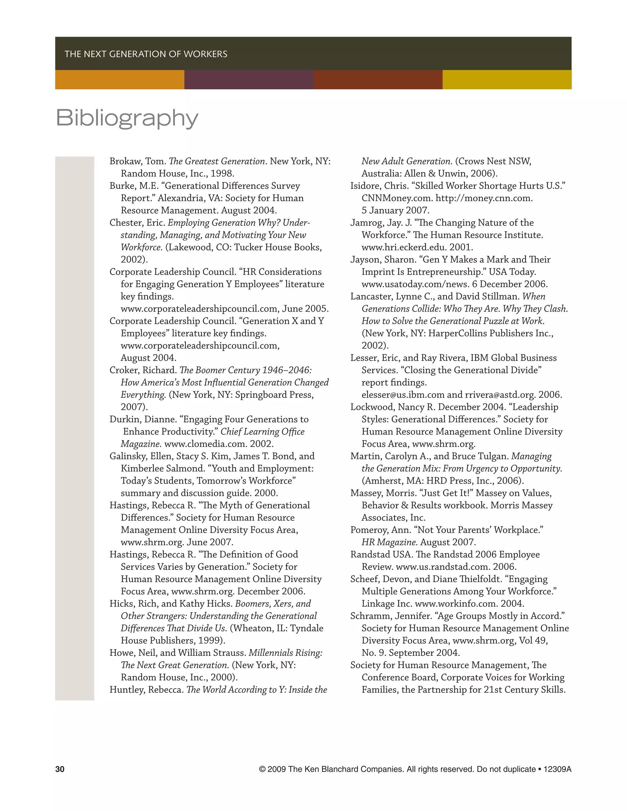   THE NEXT GENERATION OF WORKERS




Bibliography
          Brokaw, Tom. The Greatest Generation. New York, NY:           New Adult Generation. (Crows Nest NSW,
            Random House, Inc., 1998.                                   Australia: Allen  Unwin, 2006).
          Burke, M.E. “Generational Differences Survey               Isidore, Chris. “Skilled Worker Shortage Hurts U.S.”
            Report.” Alexandria, VA: Society for Human                  CNNMoney.com. http://money.cnn.com.
            Resource Management. August 2004.                           5 January 2007.
          Chester, Eric. Employing Generation Why? Under-            Jamrog, Jay. J. “The Changing Nature of the
            standing, Managing, and Motivating Your New                 Workforce.” The Human Resource Institute.
            Workforce. (Lakewood, CO: Tucker House Books,               www.hri.eckerd.edu. 2001.
            2002).                                                   Jayson, Sharon. “Gen Y Makes a Mark and Their
          Corporate Leadership Council. “HR Considerations              Imprint Is Entrepreneurship.” USA Today.
            for Engaging Generation Y Employees” literature             www.usatoday.com/news. 6 December 2006.
            key findings.                                            Lancaster, Lynne C., and David Stillman. When
            www.corporateleadershipcouncil.com, June 2005.              Generations Collide: Who They Are. Why They Clash.
          Corporate Leadership Council. “Generation X and Y             How to Solve the Generational Puzzle at Work.
            Employees” literature key findings.                         (New York, NY: HarperCollins Publishers Inc.,
            www.corporateleadershipcouncil.com,                         2002).
            August 2004.                                             Lesser, Eric, and Ray Rivera, IBM Global Business
          Croker, Richard. The Boomer Century 1946–2046:                Services. “Closing the Generational Divide”
            How America’s Most Influential Generation Changed           report findings.
            Everything. (New York, NY: Springboard Press,               elesser@us.ibm.com and rrivera@astd.org. 2006.
            2007).                                                   Lockwood, Nancy R. December 2004. “Leadership
          Durkin, Dianne. “Engaging Four Generations to                 Styles: Generational Differences.” Society for
             Enhance Productivity.” Chief Learning Office               Human Resource Management Online Diversity
            Magazine. www.clomedia.com. 2002.                           Focus Area, www.shrm.org.
          Galinsky, Ellen, Stacy S. Kim, James T. Bond, and          Martin, Carolyn A., and Bruce Tulgan. Managing
            Kimberlee Salmond. “Youth and Employment:                   the Generation Mix: From Urgency to Opportunity.
            Today’s Students, Tomorrow’s Workforce”                     (Amherst, MA: HRD Press, Inc., 2006).
            summary and discussion guide. 2000.                      Massey, Morris. “Just Get It!” Massey on Values,
          Hastings, Rebecca R. “The Myth of Generational                Behavior  Results workbook. Morris Massey
            Differences.” Society for Human Resource                    Associates, Inc.
            Management Online Diversity Focus Area,                  Pomeroy, Ann. “Not Your Parents’ Workplace.”
            www.shrm.org. June 2007.                                    HR Magazine. August 2007.
          Hastings, Rebecca R. “The Definition of Good               Randstad USA. The Randstad 2006 Employee
            Services Varies by Generation.” Society for                 Review. www.us.randstad.com. 2006.
            Human Resource Management Online Diversity               Scheef, Devon, and Diane Thielfoldt. “Engaging
            Focus Area, www.shrm.org. December 2006.                    Multiple Generations Among Your Workforce.”
          Hicks, Rich, and Kathy Hicks. Boomers, Xers, and              Linkage Inc. www.workinfo.com. 2004.
            Other Strangers: Understanding the Generational          Schramm, Jennifer. “Age Groups Mostly in Accord.”
            Differences That Divide Us. (Wheaton, IL: Tyndale           Society for Human Resource Management Online
            House Publishers, 1999).                                    Diversity Focus Area, www.shrm.org, Vol 49,
          Howe, Neil, and William Strauss. Millennials Rising:          No. 9. September 2004.
            The Next Great Generation. (New York, NY:                Society for Human Resource Management, The
            Random House, Inc., 2000).                                  Conference Board, Corporate Voices for Working
          Huntley, Rebecca. The World According to Y: Inside the        Families, the Partnership for 21st Century Skills.




30	                                           © 2009 The Ken Blanchard Companies. All rights reserved. Do not duplicate • 12309A
 