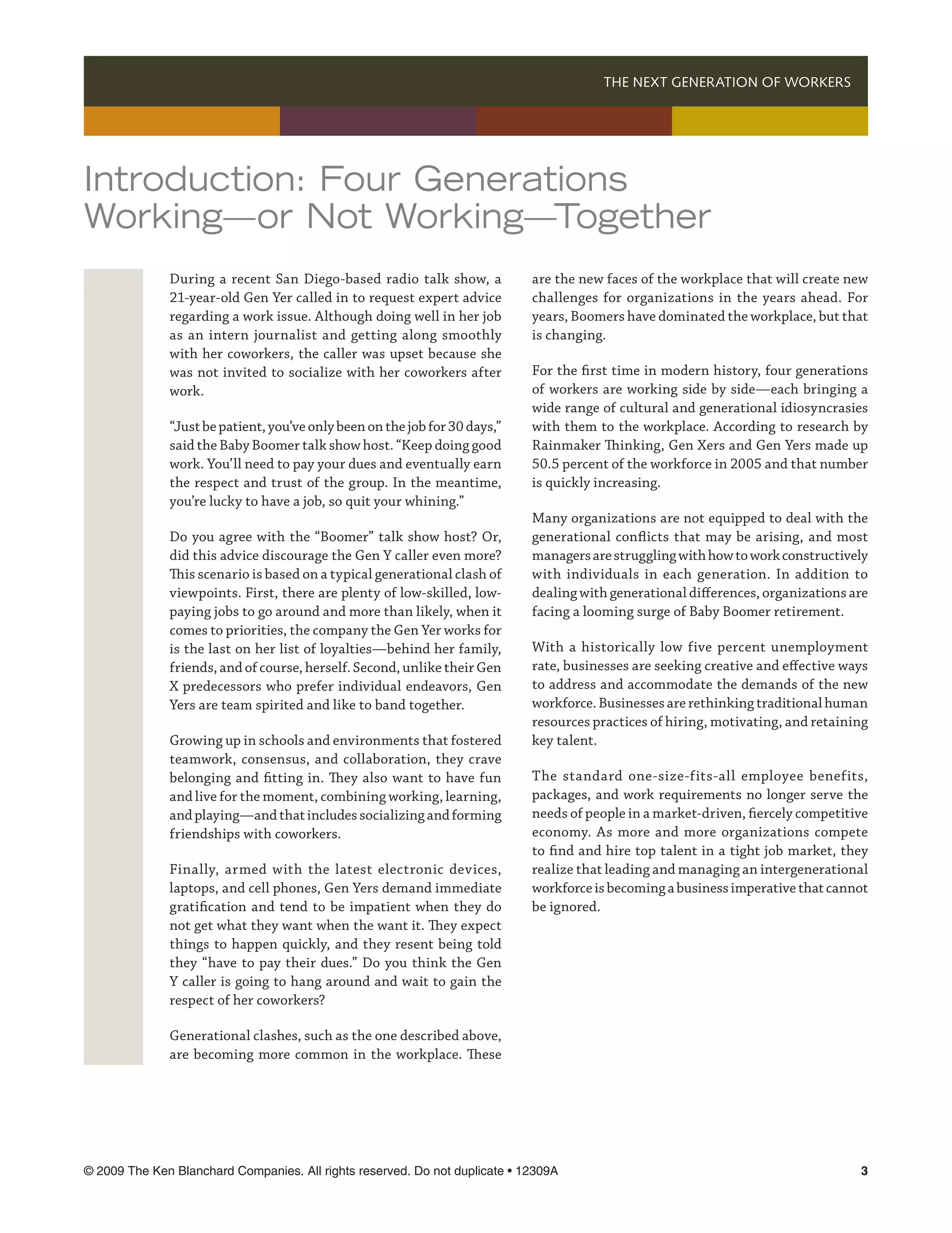 THE NEXT GENERATION OF WORKERS 




Introduction: Four Generations
Working—or Not Working—Together
              During a recent San Diego-based radio talk show, a             are the new faces of the workplace that will create new
              21-year-old Gen Yer called in to request expert advice         challenges for organizations in the years ahead. For
              regarding a work issue. Although doing well in her job         years, Boomers have dominated the workplace, but that
              as an intern journalist and getting along smoothly             is changing.
              with her coworkers, the caller was upset because she
              was not invited to socialize with her coworkers after          For the first time in modern history, four generations
              work.                                                          of workers are working side by side—each bringing a
                                                                             wide range of cultural and generational idiosyncrasies
              “Just be patient, you’ve only been on the job for 30 days,”    with them to the workplace. According to research by
              said the Baby Boomer talk show host. “Keep doing good          Rainmaker Thinking, Gen Xers and Gen Yers made up
              work. You’ll need to pay your dues and eventually earn         50.5 percent of the workforce in 2005 and that number
              the respect and trust of the group. In the meantime,           is quickly increasing.
              you’re lucky to have a job, so quit your whining.”
                                                                             Many organizations are not equipped to deal with the
              Do you agree with the “Boomer” talk show host? Or,             generational conflicts that may be arising, and most
              did this advice discourage the Gen Y caller even more?         managers are struggling with how to work constructively
              This scenario is based on a typical generational clash of      with individuals in each generation. In addition to
              viewpoints. First, there are plenty of low-skilled, low-       dealing with generational differences, organizations are
              paying jobs to go around and more than likely, when it         facing a looming surge of Baby Boomer retirement.
              comes to priorities, the company the Gen Yer works for
              is the last on her list of loyalties—behind her family,        With a historically low five percent unemployment
              friends, and of course, herself. Second, unlike their Gen      rate, businesses are seeking creative and effective ways
              X predecessors who prefer individual endeavors, Gen            to address and accommodate the demands of the new
              Yers are team spirited and like to band together.              workforce. Businesses are rethinking traditional human
                                                                             resources practices of hiring, motivating, and retaining
              Growing up in schools and environments that fostered           key talent.
              teamwork, consensus, and collaboration, they crave
              belonging and fitting in. They also want to have fun           The standard one-size-fits-all employee benefits,
              and live for the moment, combining working, learning,          packages, and work requirements no longer serve the
              and playing—and that includes socializing and forming          needs of people in a market-driven, fiercely competitive
              friendships with coworkers.                                    economy. As more and more organizations compete
                                                                             to find and hire top talent in a tight job market, they
              Finally, armed with the latest electronic devices,             realize that leading and managing an intergenerational
              laptops, and cell phones, Gen Yers demand immediate            workforce is becoming a business imperative that cannot
              gratification and tend to be impatient when they do            be ignored.
              not get what they want when the want it. They expect
              things to happen quickly, and they resent being told
              they “have to pay their dues.” Do you think the Gen
              Y caller is going to hang around and wait to gain the
              respect of her coworkers?

              Generational clashes, such as the one described above,
              are becoming more common in the workplace. These




© 2009 The Ken Blanchard Companies. All rights reserved. Do not duplicate • 12309A	                                                
 