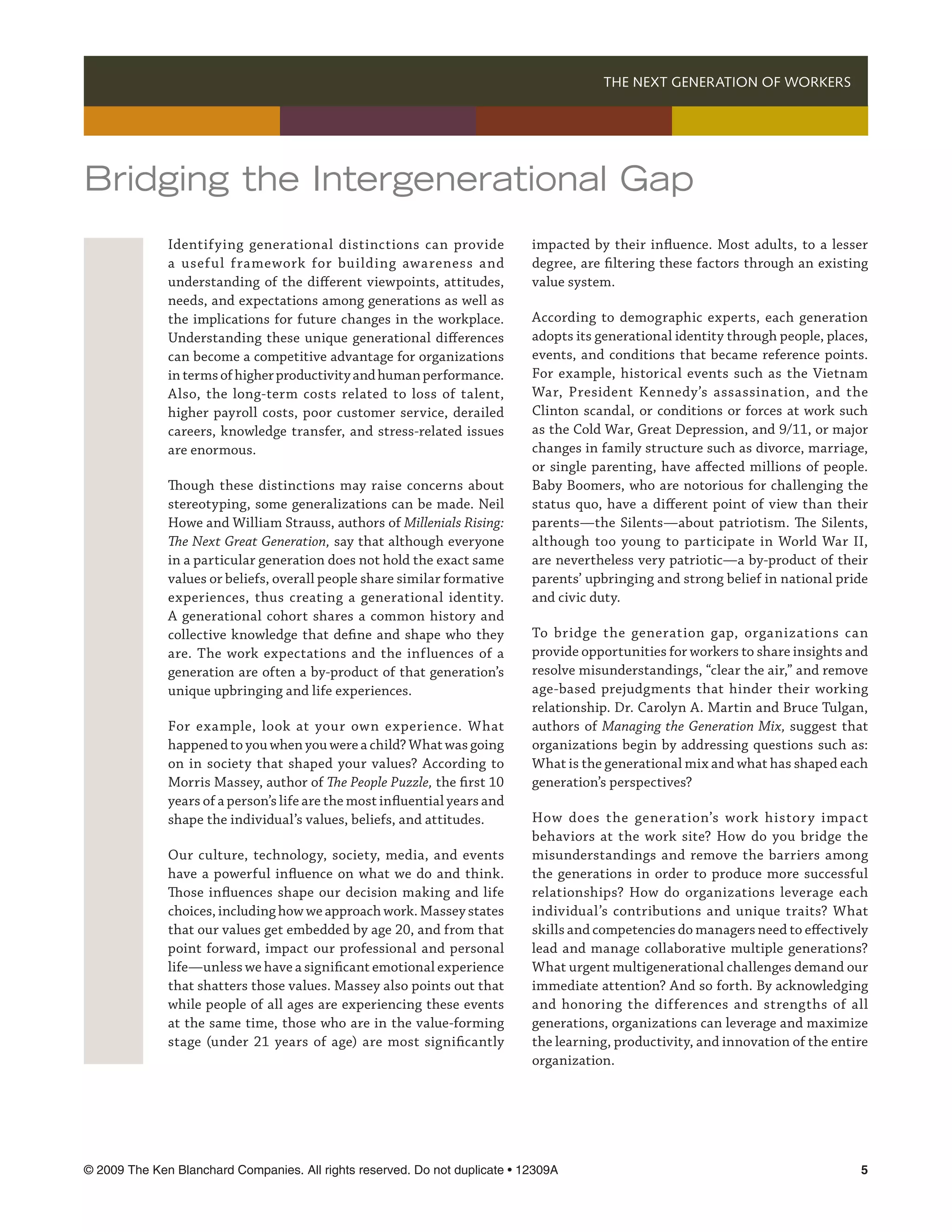 THE NEXT GENERATION OF WORKERS 




Bridging the Intergenerational Gap
              Identifying generational distinctions can provide              impacted by their influence. Most adults, to a lesser
              a useful framework for building awareness and                  degree, are filtering these factors through an existing
              understanding of the different viewpoints, attitudes,          value system.
              needs, and expectations among generations as well as
              the implications for future changes in the workplace.          According to demographic experts, each generation
              Understanding these unique generational differences            adopts its generational identity through people, places,
              can become a competitive advantage for organizations           events, and conditions that became reference points.
              in terms of higher productivity and human performance.         For example, historical events such as the Vietnam
              Also, the long-term costs related to loss of talent,           War, President Kennedy’s assassination, and the
              higher payroll costs, poor customer service, derailed          Clinton scandal, or conditions or forces at work such
              careers, knowledge transfer, and stress-related issues         as the Cold War, Great Depression, and 9/11, or major
              are enormous.                                                  changes in family structure such as divorce, marriage,
                                                                             or single parenting, have affected millions of people.
              Though these distinctions may raise concerns about             Baby Boomers, who are notorious for challenging the
              stereotyping, some generalizations can be made. Neil           status quo, have a different point of view than their
              Howe and William Strauss, authors of Millenials Rising:        parents—the Silents—about patriotism. The Silents,
              The Next Great Generation, say that although everyone          although too young to participate in World War II,
              in a particular generation does not hold the exact same        are nevertheless very patriotic—a by-product of their
              values or beliefs, overall people share similar formative      parents’ upbringing and strong belief in national pride
              experiences, thus creating a generational identity.            and civic duty.
              A generational cohort shares a common history and
              collective knowledge that define and shape who they            To bridge the generation gap, organizations can
              are. The work expectations and the influences of a             provide opportunities for workers to share insights and
              generation are often a by-product of that generation’s         resolve misunderstandings, “clear the air,” and remove
              unique upbringing and life experiences.                        age-based prejudgments that hinder their working
                                                                             relationship. Dr. Carolyn A. Martin and Bruce Tulgan,
              For example, look at your own experience. What                 authors of Managing the Generation Mix, suggest that
              happened to you when you were a child? What was going          organizations begin by addressing questions such as:
              on in society that shaped your values? According to            What is the generational mix and what has shaped each
              Morris Massey, author of The People Puzzle, the first 10       generation’s perspectives?
              years of a person’s life are the most influential years and
              shape the individual’s values, beliefs, and attitudes.         How does the generation’s work histor y impact
                                                                             behaviors at the work site? How do you bridge the
              Our culture, technology, society, media, and events            misunderstandings and remove the barriers among
              have a powerful influence on what we do and think.             the generations in order to produce more successful
              Those influences shape our decision making and life            relationships? How do organizations leverage each
              choices, including how we approach work. Massey states         individual’s contributions and unique traits? What
              that our values get embedded by age 20, and from that          skills and competencies do managers need to effectively
              point forward, impact our professional and personal            lead and manage collaborative multiple generations?
              life—unless we have a significant emotional experience         What urgent multigenerational challenges demand our
              that shatters those values. Massey also points out that        immediate attention? And so forth. By acknowledging
              while people of all ages are experiencing these events         and honoring the differences and strengths of all
              at the same time, those who are in the value-forming           generations, organizations can leverage and maximize
              stage (under 21 years of age) are most significantly           the learning, productivity, and innovation of the entire
                                                                             organization.




© 2009 The Ken Blanchard Companies. All rights reserved. Do not duplicate • 12309A	                                                
 