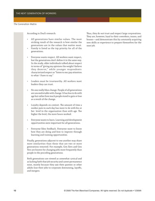   THE NEXT GENERATION OF WORKERS



The Generation Matrix



            According to Deal’s research:                                  Thus, they do not trust and respect large corporations.
                                                                           They are, however, loyal to their coworkers, teams, and
            •	    All generations have similar values. The most            bosses—and demonstrate this by constantly acquiring
            	     striking result of the research is how similar the       new skills or experience to prepare themselves for the
            	     generations are in the values that matter most.          next job.
            •	    Family is listed as the top priority for all of the
            	     generations.

            •	    Everyone wants respect. All workers want respect,
            	     but the generations don’t define it in the same way.
            	     In the study, older individuals talked about respect
            	     in terms of “giving my opinions the weight I believe
              	   t hey deser ve,” whi le younger respondents
            	     characterized respect as “listen to me; pay attention
            	     to what I have to say.”

            •	    Leaders must be trustworthy. All workers want
            	     leaders they can trust.

            •	    No one really likes change. People of all generations
            	     are uncomfortable with change. It has less to do with
            	     age but rather how much people stand to gain or lose
            	     as a result of the change.	

            •	    Loyalty depends on context. The amount of time a
            	     worker puts in each day has more to do with his or
            	     her 	 level in the organization than with age. The
            	     higher the level, the more hours worked.

            •	    Everyone wants to learn. Learning and development
            	     opportunities were important for all generations.

            •	    Everyone likes feedback. Everyone want to know
            	     how they are doing and how to improve through
            	     learning and training opportunities.

            Finally, generations adjacent to one another may share
            more similarities than those that are two or more
            generations removed. For example, Gen Xers and Gen
            Yers are known for changing jobs more frequently than
            people in the preceding generations.

            Both generations are viewed as somewhat cynical and
            as lacking faith that job security and career permanence
            exist, mostly because they saw their parents or other
            adults lose their jobs to corporate downsizing, layoffs,
            and mergers.




10	                                                 © 2009 The Ken Blanchard Companies. All rights reserved. Do not duplicate • 12309A
 