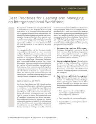 THE NEXT GENERATION OF WORKERS 




Best Practices for Leading and Managing
an Intergenerational Workforce
              It is important for leaders and managers to be aware           are “overcommunication” and difference deployment
              of and understand the different attitudes and                  (using employees’ differences to strengthen teams,
              expectations of an intergenerational workforce and             departments, etc.). In the book Generations at Work, the
              how to manage them effectively and to manage the               authors profiled five organizations that have successfully
              potential clash points that may arise such as work ethics,     tapped into and leveraged the strengths of their
              managing change, and so forth. Best practices such             intergenerational workforce, including Chevy’s Fresh
              as good communication and flexible leadership styles           Mix, TGI Friday’s, Ben  Jerry’s Homemade, Inc., Lucent
              will increase the likelihood of successfully managing          Technologies, and West Group. These organizations have
              a productive workforce and meet the expectations               creatively and successfully applied five critical operating
              and needs of individuals, as well as those of the entire       principles into their workplace:
              organization.
                                                                             1.	      Accommodate employee dif ferences —
              For example, Gen Xers and Gen Yers share similar               	        This means treating their employees as they do
              needs and expectations such as a more innovative               	        their customers. They identify and try to serve
              workplace, flexible hours, inclusion, and supervisors          	        their employees’ preferences such as work-life
              who care and listen. Younger people are more                   	        balance, flextime, and scheduling options to
              interested in hearing that organizations want them             	        accommodate a diverse workforce.
              to have a life, not just a job. Consequently, they desire
              more choices and freedom to pursue their career                2.	      Create workplace choices—They allow the
              development. They may require a different leadership           	        workplace to shape itself around the work being
              and coaching style with immediate, ongoing feedback            	        done, customers being served, and people who
              Understanding these unique needs and offering them             	        do the work. T his translates to decreased
              training opportunities to increase their career growth         	        bureaucracy, casual dress code, short chain of
              will enhance their productivity and support retention          	        command, a relaxed and informal environment,
              efforts. The following cross-generational experts and          	        and having fun.
              authors provide practical solutions and best practices for
              creating a friendly intergenerational organization.            3.	      Operate from sophisticated management	
                                                                             	        style—Leaders and managers are direct but
                                                                             	        tactful; and effectively articulate the bigger
              Generations at Work                                            	        vision, specific goals, and measures. They
              Ron Zemke, Claire Raines, and Bob Filipczak, authors           	        provide autonomy to do the work and reward
              of Generations at Work, point out that best companies          	        performance. Seven key attributes that characterize
              to work for must be sensitive to the unique differences        	        their flexibility:
              and needs of each generation and what individuals
                                                                             	 • 	 Their supervisory style is not fixed. Direct 	
              are looking for, such as what makes work rewarding,
                                                                             		 reports are managed by individual track 	
              which environment is most productive, and what
                                                                             		 record and personal preferences.
              types of workload, schedules, and policies contribute
              to a workplace that attracts and retains top talent.
                                                                             	        •	 Their leadership style is situationally varied.
              Best companies to work for leverage the diverse
              backgrounds, experiences, and skills of their employees        	 •	 They depend less on position power and more 	
              and use these differences to maximize the organization’s       		 on personal power.
              overall mission and goals. The authors emphasize
              that the two keys to creating a successful workforce




© 2009 The Ken Blanchard Companies. All rights reserved. Do not duplicate • 12309A	                                                    11
 