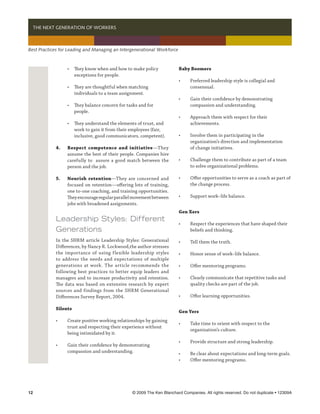   THE NEXT GENERATION OF WORKERS



Best Practices for Leading and Managing an Intergenerational Workforce



            	 •	 They know when and how to make policy                   Baby Boomers
            		 exceptions for people.
                                                                         •	   Preferred leadership style is collegial and
            	 •	 They are thoughtful when matching 	                     	    consensual.
            		 individuals to a team assignment.
                                                                         •	   Gain their confidence by demonstrating 	
            	 •	 They balance concern for tasks and for 	                	    compassion and understanding.
            		 people.
                                                                         •	   Approach them with respect for their
            	 •	 They understand the elements of trust, and 	            	    achievements.
            		 work to gain it from their employees (fair, 	
            		 inclusive, good communicators, competent).                •	   Involve them in participating in the
                                                                         	    organization’s direction and implementation
            4.	   Respect competence and initiative—They                 	    of change initiatives.
            	     assume the best of their people. Companies hire
            	     carefully to assure a good match between the           •	   Challenge them to contribute as part of a team 	
            	     person and the job.                                    	    to solve organizational problems.

            5.	   Nourish retention—They are concerned and               •	   Offer opportunities to serve as a coach as part of 	
            	     focused on retention—offering lots of training,        	    the change process.
            	     one to-one coaching, and training opportunities. 	
            	     They encourage regular parallel movement between       •	   Support work–life balance.
            	     jobs with broadened assignments.
                                                                         Gen Xers
            Leadership Styles: Different
                                                                         •	   Respect the experiences that have shaped their
            Generations                                                  	    beliefs and thinking.

            In the SHRM article Leadership Styles: Generational          •	   Tell them the truth.
            Differences, by Nancy R. Lockwood,the author stresses
            the importance of using flexible leadership styles           •	   Honor sense of work–life balance.
            to address the needs and expectations of multiple
            generations at work. The article recommends the              •	   Offer mentoring programs.
            following best practices to better equip leaders and
            managers and to increase productivity and retention.         •	   Clearly communicate that repetitive tasks and
            The data was based on extensive research by expert           	    quality checks are part of the job.
            sources and findings from the SHRM Generational
            Differences Survey Report, 2004.                             •	   Offer learning opportunities.

            Silents
                                                                         Gen Yers
            •	    Create positive working relationships by gaining
                                                                         •	   Take time to orient with respect to the 	
            	     trust and respecting their experience without 	
                                                                         	    organization’s culture.
            	     being intimidated by it.
                                                                         •	   Provide structure and strong leadership.
            •	    Gain their confidence by demonstrating 	
            	     compassion and understanding.                          •	   Be clear about expectations and long-term goals.	
                                                                         •	   Offer mentoring programs.




12	                                              © 2009 The Ken Blanchard Companies. All rights reserved. Do not duplicate • 12309A
 