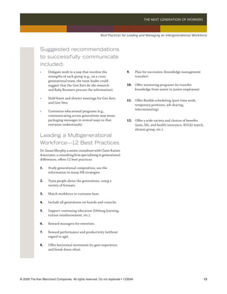 THE NEXT GENERATION OF WORKERS 



                                                          Best Practices for Leading and Managing an Intergenerational Workforce



              Suggested recommendations
              to successfully communicate
              included:
              •	    Delegate work in a way that involves the                 9.	      Plan for succession (knowledge management
              	     strengths of each group (e.g., on a cross 	              	        transfer).
              	     generational team, the team leader could
              	     suggest that the Gen Xers do the research                10.	 Offer mentoring programs (to transfer
              	     and Baby Boomers process the information).               	    knowledge from senior to junior employees).

              •	    Hold fewer and shorter meetings for Gen Xers 	
                                                                             11.	 Offer flexible scheduling (part-time work, 	
              	     and Gen Yers.
                                                                             	    temporary positions, job sharing,
                                                                             	    telecommuting).
              •	    Customize educational programs (e.g.,
              	     communicating across generations may mean
              	     packaging messages in several ways so that 	             12.	 Offer a wide variety and choices of benefits 	
              	     everyone understands).                                   	    (auto, life, and health insurance, 401(k) match, 	
                                                                             	    alumni group, etc.).
              Leading a Multigenerational
              Workforce—12 Best Practices
              Dr. Susan Murphy, a senior consultant with Claire Raines
              Associates, a consulting firm specializing in generational
              differences, offers 12 best practices:

              1.	   Study generational composition; use the 	
              	     information in many HR strategies.

              2.	   Train people about the generations, using a 	
              	     variety of formats.

              3.	   Match workforce to customer base.

              4.	   Include all generations on boards and councils.

              5.	   Support continuing education (lifelong learning,
              	     tuition reimbursement, etc.).

              6.	   Reward managers for retention.

              7.	   Reward performance and productivity (without 	
              	     regard to age).

              8.	   Offer horizontal movement (to gain experience 	
              	     and break down silos).




© 2009 The Ken Blanchard Companies. All rights reserved. Do not duplicate • 12309A	                                               13
 