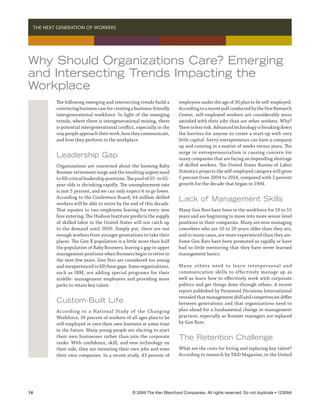   THE NEXT GENERATION OF WORKERS




Why Should Organizations Care? Emerging
and Intersecting Trends Impacting the
Workplace
          The following emerging and intersecting trends build a          employees under the age of 30 plan to be self-employed.
          convincing business case for creating a business-friendly       According to a recent poll conducted by the Pew Research
          intergenerational workforce. In light of the emerging           Center, self-employed workers are considerably more
          trends, where there is intergenerational mixing, there          satisfied with their jobs than are other workers. Why?
          is potential intergenerational conflict, especially in the      There is less risk. Advanced technology is breaking down
          way people approach their work, how they communicate,           the barriers for anyone to create a start-up with very
          and how they perform in the workplace.                          little capital. Savvy entrepreneurs can have a company
                                                                          up and running in a matter of weeks versus years. The
                                                                          surge in entrepreneurialism is causing concern for
          Leadership Gap                                                  many companies that are facing an impending shortage
          Organizations are concerned about the looming Baby              of skilled workers. The United States Bureau of Labor
          Boomer retirement surge and the resulting urgent need           Statistics projects the self-employed category will grow
          to fill critical leadership positions. The pool of 25- to 65-   5 percent from 2004 to 2014, compared with 2 percent
          year-olds is shrinking rapidly. The unemployment rate           growth for the decade that began in 1994.
          is just 5 percent, and we can only expect it to go lower.
          According to the Conference Board, 64 million skilled
                                                                          Lack of Management Skills
          workers will be able to retire by the end of this decade.
          That equates to two employees leaving for every new             Many Gen Xers have been in the workforce for 10 to 15
          hire entering. The Hudson Institute predicts the supply         years and are beginning to move into more senior-level
          of skilled labor in the United States will not catch up         positions in their companies. Many are now managing
          to the demand until 2050. Simply put, there are not             coworkers who are 10 to 20 years older than they are,
          enough workers from younger generations to take their           and in many cases, are more experienced than they are.
          places. The Gen X population is a little more than half         Some Gen Xers have been promoted so rapidly or have
          the population of Baby Boomers, leaving a gap in upper          had so little mentoring that they have never learned
          management positions when Boomers begin to retire in            management basics.
          the next few years. Gen Yers are considered too young
          and inexperienced to fill these gaps. Some organizations,       Ma ny ot hers need to lea r n inter persona l a nd
          such as IBM, are adding special programs for their              communication skills to effectively manage up as
          middle- management employees and providing more                 well as learn how to effectively work with corporate
          perks to retain key talent.                                     politics and get things done through others. A recent
                                                                          report published by Personnel Decisions International
                                                                          revealed that management skill and competencies differ
          Custom-Built Life                                               between generations and that organizations need to
          According to a National Study of the Changing                   plan ahead for a fundamental change in management
          Workforce, 26 percent of workers of all ages plan to be         practices, especially as Boomer managers are replaced
          self-employed or own their own business at some time            by Gen Xers.
          in the future. Many young people are electing to start
          their own businesses rather than join the corporate             The Retention Challenge
          ranks. With confidence, skill, and new technology on
          their side, they are inventing their own jobs and even          What are the costs for hiring and replacing key talent?
          their own companies. In a recent study, 43 percent of           According to research by TD Magazine, in the United




14	                                               © 2009 The Ken Blanchard Companies. All rights reserved. Do not duplicate • 12309A
 