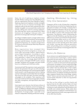 THE NEXT GENERATION OF WORKERS 



                                     Why Should Organizations Care? Emerging and Intersecting Trends Impacting the Workplace



              States, the cost of replacing an employee averages             Getting Blindsided by Hiring
              $17,000. Workers making more than $60,000 per year
              will cost organizations more than $38,000 to replace.          Only One Generation
              Replacing experienced employees includes intangible
              costs such as loss of corporate knowledge when                 Companies will be at risk of losing their competitive
              employees walk out the door with corporate know-how.           edge if they become too locked into employing only one
              Another intangible cost associated when workers leave          generation of workers. For example, a company that is
              includes adding more work for existing employees,              staffed exclusively by Boomers will not be able to tap
              thus affecting their morale and productivity. Many             into the energy and experiences of Gen Yers and may
              businesses are struggling to keep pace with a new              lack the ability to connect with customers from other
              generation of young people entering the workplace.             generations. Cam Marston, author of Motivating the
                                                                             “What’s in It for Me” Workforce, says that there are key
              According to workplace experts, younger workers want a         differences in customer service between the generations.
              more collaborative work environment, less boring work,         Silents and Boomers define service as care, concern,
              and more work-life balance. An online survey of 320            interaction, and conversation. Gen Xers and Gen Yers
              graduates by Experience, Inc., found an average tenure         measure service in time and seek service that is quick
              of 1.6 years at a first full-time job. More than 36 percent    and reliable. Learning what different generations
              stayed less than a year.                                       prefer and providing service according to customers’
                                                                             preferences is not only key in retaining good talent but
              Many organizations have revamped their                         also good customers.
              recruiting and retention programs to attract and
              retain older and younger workers. Digital Natives
              versus Digital Immigrants. According to author
                                                                             Work-Life Balance
              Marc Prensky, who has studied the technologically              As we continue to see rapid developments in information
              savvy generation, a typical 21-year-old entering the           and communication technologies, workers will be
              workforce today has, on average, played 5,000 hours            pressured to do more with less. Stress-related problems
              of video games; exchanged 250,000 emails, instant              affecting employee morale and wellness will continue
              messages, and phone text messages; and spent 10,000            to grow as a result of a fast-paced and time-pressured
              hours on a cell phone and 3,500 hours online.                  environment. According to a survey conducted by Edge
                                                                             International, a legal management consulting firm, Gen
              Generational clash? This experience creates a great divide     Yers ranked “time for personal life” as their number
              between the generation that grew up with technology            one priority. According to the Undergraduate Ideal
              and is easily assimilating it and customizing their digital    Employer Ranking Survey conducted by Universum
              world around it, and the generations that are “playing         Communications, an employer-branding specialist that
              catch up” and trying to accommodate these new changes.         helps companies develop their brand image, students
              Tech savvy Gen Yers will expect the latest technology          ranked “balance personal and professional life” and
              and gadgets in the workplace. Their experience with            “pursue further education” as their two top priorities
              interactive media has led many young people to develop         in the workplace.
              new skills, assumptions, and expectations about their
              employers.                                                     Gen Yers are less willing to sacrifice family and
                                                                             personal time for the office and less likely to be loyal
              Some experts warn, however, that the heavy reliance of         and committed to working long hours. Boomers are
              technology such as cell phones, instant messaging, and         catching on as well, seeking more work-life balance such
              email—in addition to relying on their parents and friends      as flexible work schedule options. While studies show
              at the other end of the technology—is affecting the brain      that improvements in employees’ work-life balance can
              development of younger people—especially in area               improve organizational results, many organizations still
              related to independent thinking and decision making.           do not offer these benefits.




© 2009 The Ken Blanchard Companies. All rights reserved. Do not duplicate • 12309A	                                               15
 