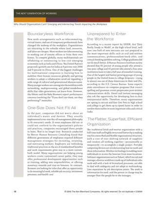   THE NEXT GENERATION OF WORKERS



Why Should Organizations Care? Emerging and Intersecting Trends Impacting the Workplace



            Boundaryless Workforce                                         Unprepared to Enter
            New work arrangements such as telecommuting,                   the Workforce
            virtual teams, and use of temporary professionals have
            changed the makeup of the workplace. Organizations             According to a recent report by SHRM, Are They
            are relocating to the suburbs where land, resources,           Really Ready to Work?, at the high school level, well
            and labor are cheaper. More workers are telecommuting          over one-half of new entrants are not prepared in
            or working out of remote offices or from their own             the most important skills such as oral and written
            homes. To compete globally, many multinationals are            communications, professionalism/work ethic, and
            offshoring or outsourcing to low-cost emerging                 critical thinking/problem solving. College graduates did
            economies such as India and China. The United Nations          not do much better. A Human Resource Institute survey
            projected a growth rate for India at 8 percent over 2006       showed that 85 percent of young people who attend a
            and 9 percent in China. One of the biggest challenges          two-year college and 45 percent who attend a four-year
            for multinational companies is learning how to                 institution have to take a full year of remedial training.
            mobilize their human resources globally and getting            One of the largest and fastest growing groups of young
            workers to adopt a collaborative mind-set regarding a          people in the United States is college dropouts—rising
            wide range of cultural and generational idiosyncrasies.        to almost one out of three Americans in their mid-20s,
            Many younger workers are coming into the workforce with        according to the U.S. Census Bureau. Some experts
            networking, multiprocessing, and global-mindedness             state overreliance on computer programs that correct
            skills that older generations can learn from. However,         spelling and grammar errors perpetuates poor written
            the Silents and the Baby Boomers report performance            communication skills. Email and instant messaging
            concerns involving the “If you don’t see them, are they        also rob the opportunity for developing face-to-face
            performing?” mentality.                                        interpersonal skills. Therefore, many organizations
                                                                           are opting to recruit and hire Gen Yers in high school
                                                                           and college to get them up-to-speed faster in order to
            One-Size Does Not Fit All                                      involve them earlier in more important roles and critical
                                                                           tasks.
            In the past, companies did not worr y about an
            i nd iv idu a l ’s wa nt s a nd desi res. T he y u su a l ly
            implemented a one-size-fits-all management philosophy          The Flatter, Superfast, Efficient
            to fit everyone’s needs. If some employees did not or
            could not conform to the organization’s policies               Organization
            and practices, companies encouraged these people               The traditional brick-and-mortar organization with a
            to leave. That is no longer true. Research conducted           full-time staff and highly structured hierarchy is making
            by Mercer Human Resource Consulting found that                 way for a more fluid and flexible organizational structure,
            different generations of employees required different          with a core of ever-shifting network of suppliers
            management strategies for recruiting, retaining,               and vendors all working together—permanently or
            and motivating workers. Employers are rethinking               temporarily—to accomplish a single project. Portable
            traditional practices as the era of standardized benefits      computing devices are revolutionizing how we work and
            and work requirements gives way to a more custom-              share information. Wireless technology is enabling more
            built model. Many organizations are helping young              individuals to access the Internet from more locations.
            workers create customized career paths; they may               Software organizations such as Yahoo!, which recruit and
            offer professional development opportunities such              manage a diverse workforce made up of individuals who
            as training, adding new responsibilities, or offering          work well with a lack of formalized processes, are able
            monetary rewards and stay-on bonuses. In contrast,             to deal with ambiguity and are adept at multitasking.
            Boomers are looking for roles that offer an opportunity        Less separation by job description exists. The work is
            to do meaningful work, reliable job security, retirement       information-focused, and the person in charge may be
            pensions, and health care.                                     younger than the people he or she manages.




16	                                                 © 2009 The Ken Blanchard Companies. All rights reserved. Do not duplicate • 12309A
 