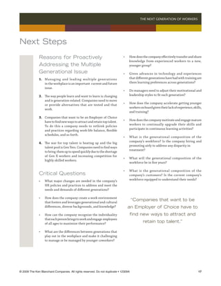THE NEXT GENERATION OF WORKERS 




Next Steps
              Reasons for Proactively                                         •	    How does the company effectively transfer and share
                                                                              	     knowledge from experienced workers to a new,
              Addressing the Multiple                                         	     younger group?

              Generational Issue                                              •	    Given advances in technology and experiences
              1.	 Managing and leading multiple generations                   	     that different generations have had with training are
              	 in the workplace is an important current and future           	     there learning preferences across generations?
              	 issue.
                                                                              •	    Do managers need to adjust their motivational and
              2.	   The way people learn and want to learn is changing        	     leadership styles to fit each generation?
              	     and is generation-related. Companies need to move
              	     or provide alternatives that are tested and that          •	    How does the company accelerate getting younger
              	     work.                                                     	     workers on board given their lack of experience, skills,
                                                                                	   and training?
              3.	   Companies that want to be an Employer of Choice
              	     have to find new ways to attract and retain top talent.   •	    How does the company motivate and engage mature
              	     To do this a company needs to rethink policies            	     workers to continually upgrade their skills and
              	     and practices regarding work-life balance, flexible       	     participate in continuous learning activities?
              	     schedules, and so forth.
                                                                              •	    What is the generational composition of the
              4.	   The war for top talent is heating up and the big          	     company’s workforce? Is the company hiring and
              	     talent pool is Gen Yers. Companies need to find ways      	     promoting airly to address any disparity in 	
              	     to bring them up to speed quickly due to the shortage     	     treatment?
              	     of Gen X workers and increasing competition for
                                                                              •	    What will the generational composition of the
              	     highly skilled workers.
                                                                              	     workforce be in five years?

                                                                              •	    What is the generational composition of the
              Critical Questions                                              	     company’s customers? Is the current company’s
              •	    What major changes are needed in the company’s            	     workforce equipped to understand their needs?
              	     HR policies and practices to address and meet the
              	     needs and demands of different generations?

              •	    How does the company create a work environment
              	     that fosters and leverages generational and cultural
                                                                                      “Companies that want to be
              	     differences, diverse backgrounds, and knowledge?                an Employer of Choice have to
              •	    How can the company recognize the individuality                 find new ways to attract and
              	     that each person brings to work and engage employees
              	     of all ages to maximize their performance?                                retain top talent.”

              •	    What are the differences between generations that
              	     play out in the workplace and make it challenging
              	     to manage or be managed by younger coworkers?




© 2009 The Ken Blanchard Companies. All rights reserved. Do not duplicate • 12309A	                                                      17
 