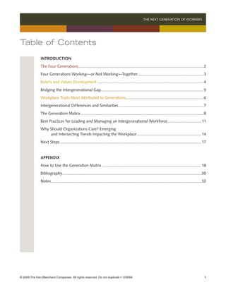 THE NEXT GENERATION OF WORKERS 




Table of Contents
               Introduction
               The Four Generations...............................................................................................................2
                                   .
               Four Generations Working—or Not Working—Together...........................................................3
               Beliefs and Values Development...............................................................................................4
               Bridging the Intergenerational Gap...........................................................................................5
                                                 .
               Workplace Traits Most Attributed to Generations.....................................................................6
               Intergenerational Differences and Similarities............................................................................7
               The Generation Matrix. ............................................................................................................8
                                    .
               Best Practices for Leading and Managing an Intergenerational Workforce. ............................. 11
                                                                                     .
               Why Should Organizations Care? Emerging
                   and Intersecting Trends Impacting the Workplace..........................................................14
               Next Steps.............................................................................................................................. 17


               Appendix
               How to Use the Generation Matrix.........................................................................................18
               Bibliography. ..........................................................................................................................30
                           .
               Notes	 ....................................................................................................................................32
                    .




© 2009 The Ken Blanchard Companies. All rights reserved. Do not duplicate • 12309A	                                                                       
 