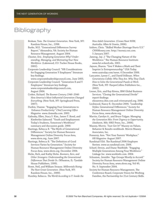   THE NEXT GENERATION OF WORKERS




Bibliography
          Brokaw, Tom. The Greatest Generation. New York, NY:           New Adult Generation. (Crows Nest NSW,
            Random House, Inc., 1998.                                   Australia: Allen  Unwin, 2006).
          Burke, M.E. “Generational Differences Survey               Isidore, Chris. “Skilled Worker Shortage Hurts U.S.”
            Report.” Alexandria, VA: Society for Human                  CNNMoney.com. http://money.cnn.com.
            Resource Management. August 2004.                           5 January 2007.
          Chester, Eric. Employing Generation Why? Under-            Jamrog, Jay. J. “The Changing Nature of the
            standing, Managing, and Motivating Your New                 Workforce.” The Human Resource Institute.
            Workforce. (Lakewood, CO: Tucker House Books,               www.hri.eckerd.edu. 2001.
            2002).                                                   Jayson, Sharon. “Gen Y Makes a Mark and Their
          Corporate Leadership Council. “HR Considerations              Imprint Is Entrepreneurship.” USA Today.
            for Engaging Generation Y Employees” literature             www.usatoday.com/news. 6 December 2006.
            key findings.                                            Lancaster, Lynne C., and David Stillman. When
            www.corporateleadershipcouncil.com, June 2005.              Generations Collide: Who They Are. Why They Clash.
          Corporate Leadership Council. “Generation X and Y             How to Solve the Generational Puzzle at Work.
            Employees” literature key findings.                         (New York, NY: HarperCollins Publishers Inc.,
            www.corporateleadershipcouncil.com,                         2002).
            August 2004.                                             Lesser, Eric, and Ray Rivera, IBM Global Business
          Croker, Richard. The Boomer Century 1946–2046:                Services. “Closing the Generational Divide”
            How America’s Most Influential Generation Changed           report findings.
            Everything. (New York, NY: Springboard Press,               elesser@us.ibm.com and rrivera@astd.org. 2006.
            2007).                                                   Lockwood, Nancy R. December 2004. “Leadership
          Durkin, Dianne. “Engaging Four Generations to                 Styles: Generational Differences.” Society for
             Enhance Productivity.” Chief Learning Office               Human Resource Management Online Diversity
            Magazine. www.clomedia.com. 2002.                           Focus Area, www.shrm.org.
          Galinsky, Ellen, Stacy S. Kim, James T. Bond, and          Martin, Carolyn A., and Bruce Tulgan. Managing
            Kimberlee Salmond. “Youth and Employment:                   the Generation Mix: From Urgency to Opportunity.
            Today’s Students, Tomorrow’s Workforce”                     (Amherst, MA: HRD Press, Inc., 2006).
            summary and discussion guide. 2000.                      Massey, Morris. “Just Get It!” Massey on Values,
          Hastings, Rebecca R. “The Myth of Generational                Behavior  Results workbook. Morris Massey
            Differences.” Society for Human Resource                    Associates, Inc.
            Management Online Diversity Focus Area,                  Pomeroy, Ann. “Not Your Parents’ Workplace.”
            www.shrm.org. June 2007.                                    HR Magazine. August 2007.
          Hastings, Rebecca R. “The Definition of Good               Randstad USA. The Randstad 2006 Employee
            Services Varies by Generation.” Society for                 Review. www.us.randstad.com. 2006.
            Human Resource Management Online Diversity               Scheef, Devon, and Diane Thielfoldt. “Engaging
            Focus Area, www.shrm.org. December 2006.                    Multiple Generations Among Your Workforce.”
          Hicks, Rich, and Kathy Hicks. Boomers, Xers, and              Linkage Inc. www.workinfo.com. 2004.
            Other Strangers: Understanding the Generational          Schramm, Jennifer. “Age Groups Mostly in Accord.”
            Differences That Divide Us. (Wheaton, IL: Tyndale           Society for Human Resource Management Online
            House Publishers, 1999).                                    Diversity Focus Area, www.shrm.org, Vol 49,
          Howe, Neil, and William Strauss. Millennials Rising:          No. 9. September 2004.
            The Next Great Generation. (New York, NY:                Society for Human Resource Management, The
            Random House, Inc., 2000).                                  Conference Board, Corporate Voices for Working
          Huntley, Rebecca. The World According to Y: Inside the        Families, the Partnership for 21st Century Skills.




30	                                           © 2009 The Ken Blanchard Companies. All rights reserved. Do not duplicate • 12309A
 