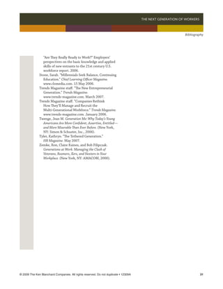 THE NEXT GENERATION OF WORKERS 



                                                                                                             Bibliography




                “Are They Really Ready to Work?” Employers’
                perspectives on the basic knowledge and applied
                skills of new entrants to the 21st century U.S.
                workforce report. 2006.
              Stone, Sarah. “Millennials Seek Balance, Continuing
                Education.” Chief Learning Officer Magazine.
                www.clomedia.com. 15 May 2006.
              Trends Magazine staff. “The New Entrepreneurial
                Generation.” Trends Magazine.
                www.trends-magazine.com. March 2007.
              Trends Magazine staff. “Companies Rethink
                How They’ll Manage and Recruit the
                Multi-Generational Workforce.” Trends Magazine.
                www.trends-magazine.com. January 2006.
              Twenge, Jean M. Generation Me: Why Today’s Young
                Americans Are More Confident, Assertive, Entitled—
                and More Miserable Than Ever Before. (New York,
                NY: Simon  Schuster, Inc., 2006).
              Tyler, Kathryn. “The Tethered Generation.”
                HR Magazine. May 2007.
              Zemke, Ron, Claire Raines, and Bob Filipczak.
                Generations at Work: Managing the Clash of
                Veterans, Boomers, Xers, and Nexters in Your
                Workplace. (New York, NY: AMACOM, 2000).




© 2009 The Ken Blanchard Companies. All rights reserved. Do not duplicate • 12309A	                                   31
 