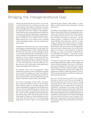 THE NEXT GENERATION OF WORKERS 




Bridging the Intergenerational Gap
              Identifying generational distinctions can provide              impacted by their influence. Most adults, to a lesser
              a useful framework for building awareness and                  degree, are filtering these factors through an existing
              understanding of the different viewpoints, attitudes,          value system.
              needs, and expectations among generations as well as
              the implications for future changes in the workplace.          According to demographic experts, each generation
              Understanding these unique generational differences            adopts its generational identity through people, places,
              can become a competitive advantage for organizations           events, and conditions that became reference points.
              in terms of higher productivity and human performance.         For example, historical events such as the Vietnam
              Also, the long-term costs related to loss of talent,           War, President Kennedy’s assassination, and the
              higher payroll costs, poor customer service, derailed          Clinton scandal, or conditions or forces at work such
              careers, knowledge transfer, and stress-related issues         as the Cold War, Great Depression, and 9/11, or major
              are enormous.                                                  changes in family structure such as divorce, marriage,
                                                                             or single parenting, have affected millions of people.
              Though these distinctions may raise concerns about             Baby Boomers, who are notorious for challenging the
              stereotyping, some generalizations can be made. Neil           status quo, have a different point of view than their
              Howe and William Strauss, authors of Millenials Rising:        parents—the Silents—about patriotism. The Silents,
              The Next Great Generation, say that although everyone          although too young to participate in World War II,
              in a particular generation does not hold the exact same        are nevertheless very patriotic—a by-product of their
              values or beliefs, overall people share similar formative      parents’ upbringing and strong belief in national pride
              experiences, thus creating a generational identity.            and civic duty.
              A generational cohort shares a common history and
              collective knowledge that define and shape who they            To bridge the generation gap, organizations can
              are. The work expectations and the influences of a             provide opportunities for workers to share insights and
              generation are often a by-product of that generation’s         resolve misunderstandings, “clear the air,” and remove
              unique upbringing and life experiences.                        age-based prejudgments that hinder their working
                                                                             relationship. Dr. Carolyn A. Martin and Bruce Tulgan,
              For example, look at your own experience. What                 authors of Managing the Generation Mix, suggest that
              happened to you when you were a child? What was going          organizations begin by addressing questions such as:
              on in society that shaped your values? According to            What is the generational mix and what has shaped each
              Morris Massey, author of The People Puzzle, the first 10       generation’s perspectives?
              years of a person’s life are the most influential years and
              shape the individual’s values, beliefs, and attitudes.         How does the generation’s work histor y impact
                                                                             behaviors at the work site? How do you bridge the
              Our culture, technology, society, media, and events            misunderstandings and remove the barriers among
              have a powerful influence on what we do and think.             the generations in order to produce more successful
              Those influences shape our decision making and life            relationships? How do organizations leverage each
              choices, including how we approach work. Massey states         individual’s contributions and unique traits? What
              that our values get embedded by age 20, and from that          skills and competencies do managers need to effectively
              point forward, impact our professional and personal            lead and manage collaborative multiple generations?
              life—unless we have a significant emotional experience         What urgent multigenerational challenges demand our
              that shatters those values. Massey also points out that        immediate attention? And so forth. By acknowledging
              while people of all ages are experiencing these events         and honoring the differences and strengths of all
              at the same time, those who are in the value-forming           generations, organizations can leverage and maximize
              stage (under 21 years of age) are most significantly           the learning, productivity, and innovation of the entire
                                                                             organization.




© 2009 The Ken Blanchard Companies. All rights reserved. Do not duplicate • 12309A	                                                
 