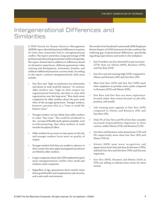 THE NEXT GENERATION OF WORKERS 




Intergenerational Differences and
Similarities
              A 2004 Society for Human Resource Management                   The results from Randstad’s nationwide 2006 Employee
              (SHRM) report identified potential differences in points       Review Report of 3,000 Americans further confirms the
              of views that sometimes lead to intergenerational              widening gap of generational differences, specifically
              conflict. The report noted that a large percentage of HR       regarding expectations and needs in the workplace:
              professionals deal with generational conflicts frequently.
              The report showed that in addition to differences based        •	   Gen Y workers are less interested in pay increases 	
              on formative experiences, different generations value          	    (27%) than are Silents (40%), Boomers (33%),
              training and development, retirement, benefits, and            	    and Gen Xers (31%)
              childcare differently based on current needs. According
              to the report, common intergenerational clash areas            •	   Gen Yers rate job training high (10%) compared to 		
              include:                                                       	    Silents and Boomers (4%) and Gen Xers (3%).

              •	   Gen Xers rate “high on preference for informality         •	   More Gen Xers (52%) and Gen Yers (58%) want
              	    and desire to seek work-life balance.” In contrast,       	    their employers to provide career paths compared
              	    older workers rate “ high on their respect for            	    to Boomers (41%) and Silents (29%).
              	    organizational hierarchy and plan to stay with
              	    organization over the long term.” This clash raises       •	   Gen Xers and Gen Yers are more experience-
              	    complaints by older workers about the poor work           	    focused rather than status-focused on job title,
              	    ethic of the younger generation. Younger workers,         	    position, and wealth.
              	    however, perceive this as a “time or work-life
                                                                             •	   Job training most appeals to Gen Yers (10%)
              	    balance issue.”
                                                                             	    compared to Silents and Boomers (4%) and
              •	   Younger workers are less likely than older workers        	    Gen Xers (3%).
              	    to value “face time.” This could be attributed to
                                                                             •	   Only 3% of Gen Yers and 8% of Gen Xers consider
              	    the 	 increase of flexible work options available, such
                                                                             	    increased responsibilities important to their
              	    as telecommuting, that allow workers to work
                                                                             	    careers; unlike Silents (15%) and Boomers (11%).
              	    outside the physical office.
                                                                             •	   Gen Xers and Boomers value promotions (11% and
              •	   Older workers focus more on time spent on the job,
                                                                             	    9% respectively) more than Gen Yers (4%) and
              	    and younger workers focus more on quality of
                                                                             	    Silents (2%) do.
              	    output.
                                                                             •	   Si lent s (8 4%) wa nt more recog n it ion a nd
              •	   Younger workers feel they are unable to advance in
                                                                             	    appreciation from their job than do Boomers (78%),
              	    their careers because upper management positions
                                                                             	    and both Gen Yers and Gen Xers (74%) said this was
              	    are filled by older workers.
                                                                             	    important.
              •	   Larger companies (more than 500 employees) report
                                                                             •	   Gen Yers (60%), Boomers and Silents (both at
              	    more intergenerational conflict than small and
                                                                             	    55%) are willing to tolerate more stress for more
              	    medium-sized companies.
                                                                             	    money.
              •	   Regardless of age, generations share similar views
              	    about good benefits and compensation, job security,
              	    and a safe work environment.




© 2009 The Ken Blanchard Companies. All rights reserved. Do not duplicate • 12309A	                                                  
 