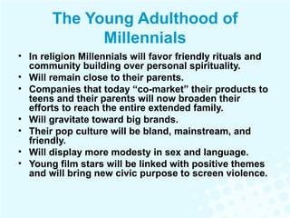 The Young Adulthood of Millennials In religion Millennials will favor friendly rituals and community building over personal spirituality. Will remain close to their parents. Companies that today “co-market” their products to teens and their parents will now broaden their efforts to reach the entire extended family.  Will gravitate toward big brands. Their pop culture will be bland, mainstream, and friendly. Will display more modesty in sex and language. Young film stars will be linked with positive themes and will bring new civic purpose to screen violence. 
