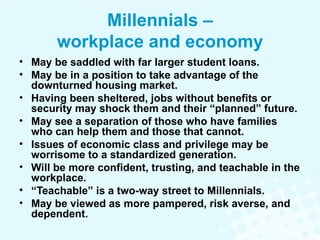 Millennials – workplace and economy May be saddled with far larger student loans. May be in a position to take advantage of the downturned housing market. Having been sheltered, jobs without benefits or security may shock them and their “planned” future. May see a separation of those who have families who can help them and those that cannot.  Issues of economic class and privilege may be worrisome to a standardized generation. Will be more confident, trusting, and teachable in the workplace. “ Teachable” is a two-way street to Millennials. May be viewed as more pampered, risk averse, and dependent. 