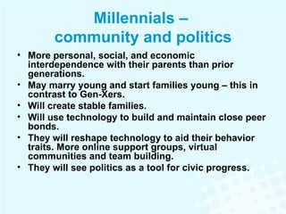 Millennials –  community and politics More personal, social, and economic interdependence with their parents than prior generations.  May marry young and start families young – this in contrast to Gen-Xers. Will create stable families. Will use technology to build and maintain close peer bonds. They will reshape technology to aid their behavior traits. More online support groups, virtual communities and team building. They will see politics as a tool for civic progress. 