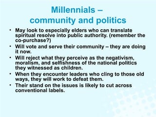 Millennials –  community and politics May look to especially elders who can translate spiritual resolve into public authority. (remember the co-purchase?) Will vote and serve their community – they are doing it now. Will reject what they perceive as the negativism, moralism, and selfishness of the national politics they witnessed as children. When they encounter leaders who cling to those old ways, they will work to defeat them.  Their stand on the issues is likely to cut across conventional labels. 