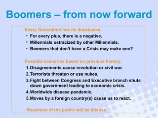Every Generation has its drawbacks. For every plus, there is a negative. Millennials ostracized by other Millennials. Boomers that don’t have a Crisis may make one? Possible scenarios based on previous history. Disagreements cause revolution or civil war. Terrorists threaten or use nukes. Fight between Congress and Executive branch shuts down government leading to economic crisis. Worldwide disease pandemic. Moves by a foreign country(s) cause us to react.  Reactions of the public will be intense. Boomers – from now forward 