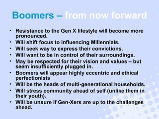 Boomers –  from now forward Resistance to the Gen X lifestyle will become more pronounced. Will shift focus to influencing Millennials.  Will seek way to express their convictions. Will want to be in control of their surroundings. May be respected for their vision and values – but seem insufficiently plugged in. Boomers will appear highly eccentric and ethical perfectionists Will be the heads of multi-generational households. Will stress community ahead of self (unlike them in their youth). Will be unsure if Gen-Xers are up to the challenges ahead. 