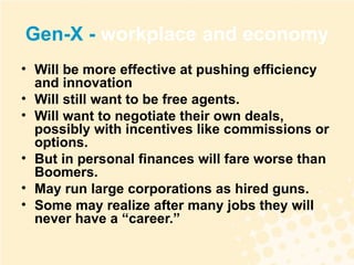 Gen-X -  workplace and economy Will be more effective at pushing efficiency and innovation Will still want to be free agents.  Will want to negotiate their own deals, possibly with incentives like commissions or options. But in personal finances will fare worse than Boomers. May run large corporations as hired guns.  Some may realize after many jobs they will never have a “career.” 