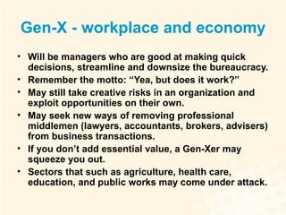 Gen-X - workplace and economy Will be managers who are good at making quick decisions, streamline and downsize the bureaucracy. Remember the motto: “Yea, but does it work?” May still take creative risks in an organization and exploit opportunities on their own. May seek new ways of removing professional middlemen (lawyers, accountants, brokers, advisers) from business transactions. If you don’t add essential value, a Gen-Xer may squeeze you out. Sectors that such as agriculture, health care, education, and public works may come under attack. 