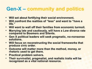 Gen-X –  community and politics   Will set about fortifying their social environment. Will confront the realities of “less” and want to “have a life.”  Will want to wall off their families from economic turmoil. Marrying late and cautiously, will have a Low divorce rate compared to Boomers and Silents. Gen X political leaders will seek pragmatic, no-nonsense solutions. Will focus on reconstructing the social frameworks that produce civic order. Outcome will matter more than the method, money, or rhetoric used to get there. Practical problem solvers. Their survivalist, pragmatist, and realistic traits will be recognized as a vital national resource. 