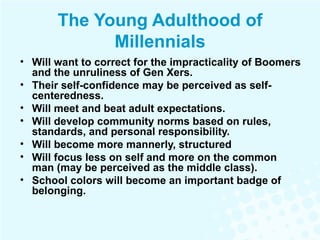 The Young Adulthood of Millennials Will want to correct for the impracticality of Boomers and the unruliness of Gen Xers. Their self-confidence may be perceived as self-centeredness.  Will meet and beat adult expectations. Will develop community norms based on rules, standards, and personal responsibility. Will become more mannerly, structured Will focus less on self and more on the common man (may be perceived as the middle class). School colors will become an important badge of belonging. 