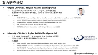 102
有力研究機関 
● Rutgers University / Rutgers Machine Learning Group
 
○ Sungjin Ahn がリーダーのグループ. J. Jiang や Z. Linなども所属. 
既存のモデルを組み合わせて改良し, OORL の SOTA モデルを次々作成. 
○ 代表論文 
■ SPACE (SPACE: Unsupervised Object-Oriented Scene Representation via Spatial Attention and Decomposition. ICLR 2020.) 
■ SCALOR (SCALOR: Generative World Models with Scalable Object Representations. ICLR 2020.) 
■ G-SWM (Improving Generative Imagination in Object-Centric World Models. ICML 2020.) 
■ GNM (Generative Neurosymbolic Machines. NeurIPS 2020.) 
■ ROOTS (Object-Centric Representation and Rendering of 3D Scenes. preprint 2020.) 
 
 
 
● University of Oxford / Applied Artificial Intelligence Lab
 
○ PI の Ingmar Posner の下で, A. R. Kosiorek や M. Engelcke らが研究. 
OORL の分野で, 重要な研究を継続的に出している. 
○ 代表論文 
■ SQAIR (Sequential attend, infer, repeat: Generative modelling of moving objects. NeurIPS 2018.) 
■ GENESIS (GENESIS: Generative Scene Inference and Sampling with Object-Centric Latent Representations. ICLR 2020.) 
■ RELATE (RELATE: Physically Plausible Multi-Object Scene Synthesis Using Structured Latent Spaces. NeurIPS 2020.) 
■ GENESISV2 (GENESIS-V2: Inferring Unordered Object Representations without Iterative Refinement. preprint 2021.) 
 
 
