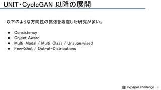 UNIT・CycleGAN 以降の展開 
11
以下のような方向性の拡張を考慮した研究が多い。 
 
● Consistency 
● Object Aware 
● Multi-Modal / Multi-Class / Unsupervised 
● Few-Shot / Out-of-Distributions 
 
 
 
 
 
 
 