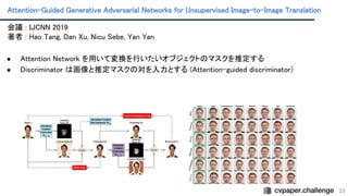 Attention-Guided Generative Adversarial Networks for Unsupervised Image-to-Image Translation
 
23
会議 : IJCNN 2019 
著者 : Hao Tang, Dan Xu, Nicu Sebe, Yan Yan
 
 
● Attention Network を用いて変換を行いたいオブジェクトのマスクを推定する
 
● Discriminator は画像と推定マスクの対を入力とする (Attention-guided discriminator)
 
 
 
 
 