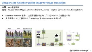 Unsupervised Attention-guided Image-to-Image Translation 
24
会議 : NeurIPS2018 
著者 : Youssef Alami Mejjati, Christian Richardt, James Tompkin, Darren Cosker, Kwang In Kim
 
 
● Attention Network を用いて変換を行いたいオブジェクトのマスクを推定する
 
● 入力画像に対して推定された Attention を Discriminator も用いる
 
 
 
 
 