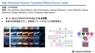 High-Resolution Daytime Translation Without Domain Labels 
29
会議 : CVPR2020 
著者 : Ivan Anokhin, Pavel Solovev, Denis Korzhenkov, Alexey Kharlamov, Taras Khakhulin, Alexey
Silvestrov, Sergey Nikolenko, Victor Lempitsky, Gleb Sterkin
 
 
● 昼・夕・夜などのドメインラベルなしで I2I を学習 
● 変換は低解像度で行い，変換後にマージすることで高解像度化
 
 
 